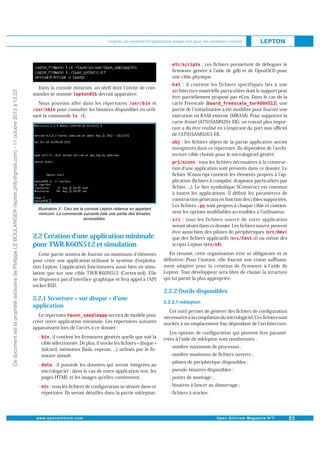 Lepton, un système d'exploitation temps réel pour les systèmes enfouis

Ce document est la propriété exclusive de Philippe LE BOULANGER (lepton.phlb@gmail.com) - 11 octobre 2013 à 12:23

-

-

: il contient les fichiers spécifiques liés à une
architecture matérielle particulière dont le support peut
être partiellement proposé par eCos. Dans le cas de la
carte Freescale (
), une
partie de l initialisation a été modiﬁée pour fournir une
exécution en RAM externe (MRAM). Pour supporter la
carte Atmel (AT91SAM9261-EK), un travail plus important a dû être réalisé en s inspirant du port non oﬃciel
de l AT91SAM9263-EK.

-

: les ﬁchiers objets de la partie applicative seront
enregistrés dans ce répertoire. Ils dépendent de l architecture cible choisie pour le micrologiciel généré.

-

: tous les ﬁchiers nécessaires à la construction d une application sont présents dans ce dossier. Le
ﬁchier SConscript contient les éléments propres à l application (ﬁchiers à compiler, drapeaux particuliers par
ﬁchier, ...). Le lien symbolique SConstruct est commun
à toutes les applications. Il déﬁnit les paramètres de
construction généraux en fonction des cibles supportées.
Les ﬁchiers
sont propres à chaque cible et contiennent les options modiﬁables accessibles à l utilisateur.

-

Dans la console minicom, un shell dont l invite de comdevrait apparaître.
mandes se nomme

: ces ﬁchiers permettent de déboguer le
ﬁrmware généré à l aide de gdb et de OpenOCD pour
une cible physique.

: tous les fichiers source de votre application
seront situés dans ce dossier. Les ﬁchiers source peuvent
être aussi bien des pilotes de périphériques (
que des ﬁchiers applicatifs (
) ou même des
scripts Lepton (
).

et
Nous pouvons aller dans les répertoires
pour consulter les binaires disponibles en utili.
sant la commande

2.2 Création d une application minimale
pour TWR-K60N512 et simulation
Cette partie tentera de fournir un maximum d éléments
pour créer une application utilisant le système d exploitation Lepton. Lapplication fonctionnera aussi bien en simulation que sur une cible TWR-K60N512 (Cortex-m4). Elle
ne disposera pas d interface graphique et fera appel à l API
socket BSD.

2.2.1 Structure « sur disque » d une
application
Le répertoire
servira de modèle pour
créer notre application minimale. Les répertoires suivants
apparaissent lors de l accès à ce dossier :
-

-

-

: il contient les ﬁrmwares générés quelle que soit la
cible sélectionnée. De plus, il stocke les ﬁchiers « disque »
(sdcard, mémoires ﬂash, eeprom, ...) utilisés par le ﬁrmware simulé.
: il possède les données qui seront intégrées au
micrologiciel ; dans le cas de notre application test, les
pages HTML et les images qu elles contiennent.
: tous les ﬁchiers de conﬁguration se situent dans ce
répertoire. Ils seront détaillés dans la partie mklepton.

En résumé, cette organisation n est ni obligatoire et ni
déﬁnitive. Pour l instant, elle fournit une vision suﬃsamment adaptée pour la création de firmware à l aide de
Lepton. Tout développeur sera libre de choisir la structure
qui lui paraît la plus appropriée.

2.2.2 Outils disponibles
Cet outil permet de générer des ﬁchiers de conﬁguration
nécessaires à la compilation du micrologiciel. Ces ﬁchiers sont
stockés à un emplacement ﬁxe dépendant de l architecture.
Les options de conﬁguration qui peuvent être paramétrées à l aide de mklepton sont nombreuses :
- nombre maximum de processus ;
- nombre maximum de ﬁchiers ouverts ;
- pilotes de périphérique disponibles ;
- pseudo-binaires disponibles ;
- points de montage ;
- binaires à lancer au démarrage ;
- ﬁchiers à stocker.

 