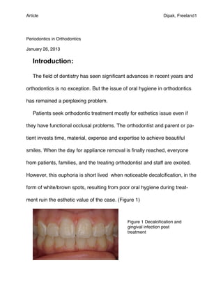 Article!                                                        Dipak, Freeland1




Periodontics in Orthodontics

January 26, 2013

   Introduction:

   The ﬁeld of dentistry has seen signiﬁcant advances in recent years and

orthodontics is no exception. But the issue of oral hygiene in orthodontics

has remained a perplexing problem.

   Patients seek orthodontic treatment mostly for esthetics issue even if

they have functional occlusal problems. The orthodontist and parent or pa-

tient invests time, material, expense and expertise to achieve beautiful

smiles. When the day for appliance removal is ﬁnally reached, everyone

from patients, families, and the treating orthodontist and staff are excited.

However, this euphoria is short lived when noticeable decalciﬁcation, in the

form of white/brown spots, resulting from poor oral hygiene during treat-

ment ruin the esthetic value of the case. (Figure 1)



                                               Figure 1 Decalciﬁcation and
                                               gingival infection post
                                               treatment
 