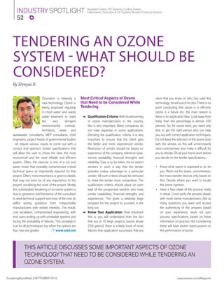 52
Activated Carbon, RO Systems, Cooling Towers,
Chlorinators, Ozonators & UV Systems, Booster Pumps & SystemsINDUSTRY SPOTLIGHT
EverythingAboutWater | SEPTEMBER 2016 www.eawater.com/eMagazine
THIS ARTICLE DISCUSSES SOME IMPORTANT ASPECTS OF OZONE
TECHNOLOGYTHAT NEED TO BE CONSIDERED WHILE TENDERING AN
OZONE SYSTEM.
By Shreyas B
Ozonation is relatively a
new technology. Ozone is
being proposed regularly
in most water and waste
water treatment to meet
the very stringent
environmental controls.
Architects, water and
wastewater consultants, MEP consultants, chief
engineers, project heads of governmental bodies
- all require various inputs to come out with a
correct and optimum tender speciﬁcations that
will allow the user to chose the best, the most
economical and the most reliable and efﬁcient
system. Often, the exercise is one of a cut and
paste mode that probably compromises critical
technical specs so importantly required for that
project. Often, more importance is given to details
that may not even be of any importance to the
project, escalating the costs of the project. Mostly
this substandard tendering of an ozone system is
due to ignorance and hesitance of the consultant
to seek technical support and most of the time by
willful wrong guidance from irresponsible
manufacturers with vested interests. The result,
cost escalation, compromised engineering, with
end users ending up with unreliable systems and
facing the probability of failures. This probably is
true for all technologies, but when the options are
few, risks are greater. www.otsil.net
TENDERING AN OZONE
SYSTEM - WHAT SHOULD BE
CONSIDERED?
Most Critical Aspects of Ozone
that Need to be Considered While
Tendering
 QualiﬁcationCriteria:Withmushrooming
of ozone manufacturers in the country,
this is very important. Many companies do
not have expertise in some applications.
Deciding the qualiﬁcation criteria, it is very
important to ensure that the client gets
the better and more experienced vendor.
Restriction of vendor should be based on
experience of the company, reference base,
service availability, ﬁnancial strengths and
reliability. Care is to be taken not to restrict
vendors in such a way that the tender
provides undue advantage to a particular
vendor. All such criteria should be removed
to make the tender more competitive. The
qualiﬁcation criteria should place on even
keel all the prospective vendors who have
similar capabilities, ﬁnancial strengths and
experiences. This gives a relatively large
prospect for the project to succeed in the
long run.
 Know Your Application: How important
this is, you will understand from the fact
that out of 10 large projects (ozone above
250 grams), there is a likely hood of more
failures than application successes. Ask any
client that you know of, who has used this
technology, he will vouch for this.There is no
point concluding that ozone is in efﬁcient,
ozone is a failure etc, the main reason is
there is an application ﬂaw. Look away from
India, than this percentage is almost 100
percent. So, for ozone work, you need only
that, to get the right person who can help
you out with correct application techniques.
Do not leave the selection of the ozone dose
with the vendor, as this will unnecessarily
raise controversies and make it difﬁcult for
you to decide. Do all your home work before
you decide on the tender speciﬁcations.
• Know what ozone is expected to do for
you. Work out the doses, concentration,
the mass transfer devices only based on
this. Decide where you want to locate
the ozone injection.
• Have a ﬂow sheet of the process ready
in detail. Cross verify the process details
with more ozone manufacturers. Ask as
many questions you want and access
the authenticity of the answers based
on your experience, work out your
process speciﬁcations based on these
information on process. Not considering
these will have severe repercussions on
the performance of ozone.
 