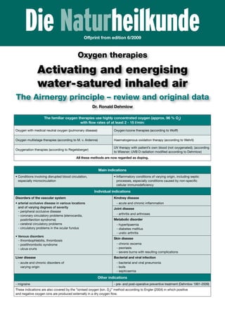 Die NaturheilkundeOffprint from edition 6/2009
Oxygen therapies
Activating and energising
water-satured inhaled air
The Airnergy principle – review and original data
Dr. Ronald Dehmlow
The familiar oxygen therapies use highly concentrated oxygen (approx. 96 % O2
)
with flow rates of at least 2 - 15 l/min:
Oxygen with medical neutral oxygen (pulmonary disease) Oxygen/ozone therapies (according to Wolff)
Oxygen multistage therapies (according to M. v. Ardenne) Haematogenous oxidation therapy (according to Wehrli)
Oxygenation therapies (according to Regelsberger)
UV therapy with patient’s own blood (not oxygenated); (according
to Wiesner; UVB D radiation modified according to Dehmlow)
All these methods are now regarded as doping.
Main indications
• Conditions involving disrupted blood circulation,
especially microcirculation
• Inflammatory conditions of varying origin, including septic
processes, especially conditions caused by non-specific
cellular immunodeficiency
Individual indications
Disorders of the vascular system
• arterial occlusive disease in various locations
and of varying degrees of severity
- peripheral occlusive disease
- coronary circulatory problems (stenocardia,
postinfarction syndrome)
- cerebral circulatory problems
- circulatory problems in the ocular fundus
• Venous disorders
- thrombophlebitis, thrombosis
- postthrombotic syndrome
- ulcus cruris
Kindney disease
- acute and chronic inflammation
Joint disease
- arthritis and arthroses
Metabolic disorder
- hyperlipaemia
- diabetes mellitus
- uratic arthritis
Skin disease
- chronic excema
- psoriasis
- severe burns with resulting complications
Liver disease
- acute and chronic disorders of
varying origin
Bacterial and viral infection
- bacterial and viral pneumonia
- boils
- septicaemia
Other indications
- migraine - pre- and post-operative preventive treatment (Dehmlow 1991-2009)
These indications are also covered by the “ionised oxygen (ion. O2
)” method according to Engler (2004) in which positive
and negative oxygen ions are produced externally in a dry oxygen flow.
 
