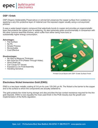 Epec, LLC 174 Duchaine Blvd. New Bedford, MA 02745 P: 508.995.5171 www.epectec.com
Printed Circuit Board with OSP / Entek Surface Finish
Advantages:
•	 Flat Surface
•	 No Pb
•	 Simple Process
•	 Re-workable
•	 Cost Effective
Disadvantages:
•	 No Way to Measure Thickness
•	 Not Good for PTH (Plated Through Holes)
•	 Short Shelf Life
•	 Can Cause ICT Issues
•	 Exposed Cu on Final Assembly
•	 Handling Sensitive
OSP / Entek
OSP (Organic Solderability Preservative) or anti-tarnish preserves the copper surface from oxidation by
applying a very thin protective layer of material over the exposed copper usually using a conveyorized
process.
It uses a water-based organic compound that selectively bonds to copper and provides an organometallic
layer that protects the copper prior to soldering. It's also extremely green environmentally in comparison with
the other common lead-free finishes, which suffer from either being more toxic or
substantially higher energy consumption.
Electroless Nickel Immersion Gold (ENIG)
ENIG is a two layer metallic coating of 2-8 μin Au over 120-240 μin Ni. The Nickel is the barrier to the copper
and is the surface to which the components are actually soldered to.
The gold protects the nickel during storage and also provides the low contact resistance required for the thin
gold deposits. ENIG is now arguably the most used finish in the PCB industry due the growth and
implementation of the RoHs regulation.
 