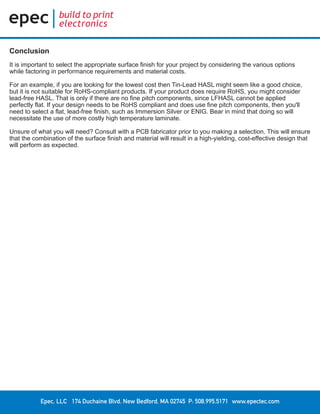 Epec, LLC 174 Duchaine Blvd. New Bedford, MA 02745 P: 508.995.5171 www.epectec.com
Conclusion
It is important to select the appropriate surface finish for your project by considering the various options
while factoring in performance requirements and material costs.
For an example, if you are looking for the lowest cost then Tin-Lead HASL might seem like a good choice,
but it is not suitable for RoHS-compliant products. If your product does require RoHS, you might consider
lead-free HASL. That is only if there are no fine pitch components, since LFHASL cannot be applied
perfectly flat. If your design needs to be RoHS compliant and does use fine pitch components, then you'll
need to select a flat, lead-free finish, such as Immersion Silver or ENIG. Bear in mind that doing so will
necessitate the use of more costly high temperature laminate.
Unsure of what you will need? Consult with a PCB fabricator prior to you making a selection. This will ensure
that the combination of the surface finish and material will result in a high-yielding, cost-effective design that
will perform as expected.
 