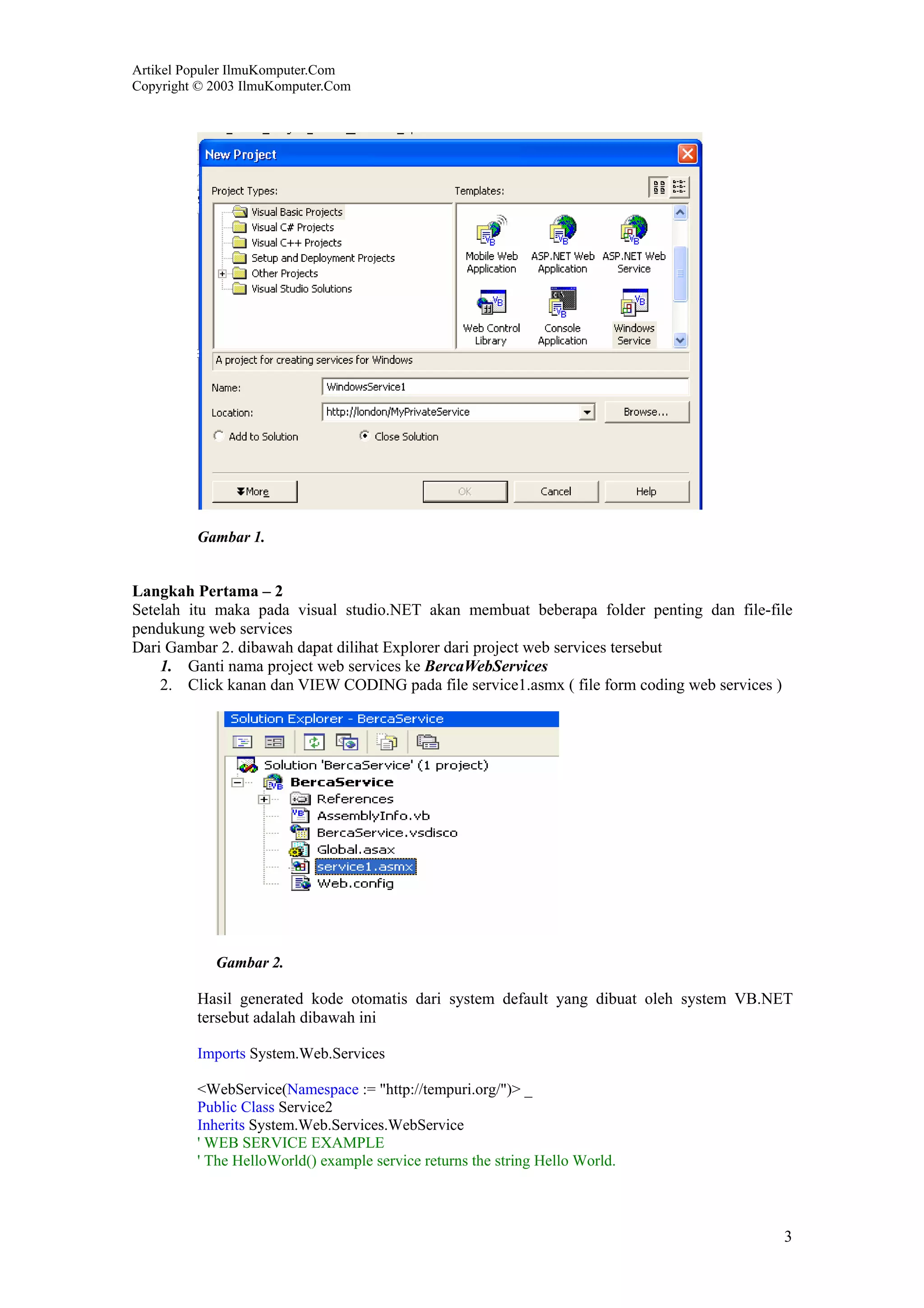 Artikel Populer IlmuKomputer.Com
Copyright © 2003 IlmuKomputer.Com




         Gambar 1.


Langkah Pertama – 2
Setelah itu maka pada visual studio.NET akan membuat beberapa folder penting dan file-file
pendukung web services
Dari Gambar 2. dibawah dapat dilihat Explorer dari project web services tersebut
    1. Ganti nama project web services ke BercaWebServices
    2. Click kanan dan VIEW CODING pada file service1.asmx ( file form coding web services )




            Gambar 2.

         Hasil generated kode otomatis dari system default yang dibuat oleh system VB.NET
         tersebut adalah dibawah ini

         Imports System.Web.Services

         <WebService(Namespace := "http://tempuri.org/")> _
         Public Class Service2
         Inherits System.Web.Services.WebService
         ' WEB SERVICE EXAMPLE
         ' The HelloWorld() example service returns the string Hello World.



                                                                                          3
 