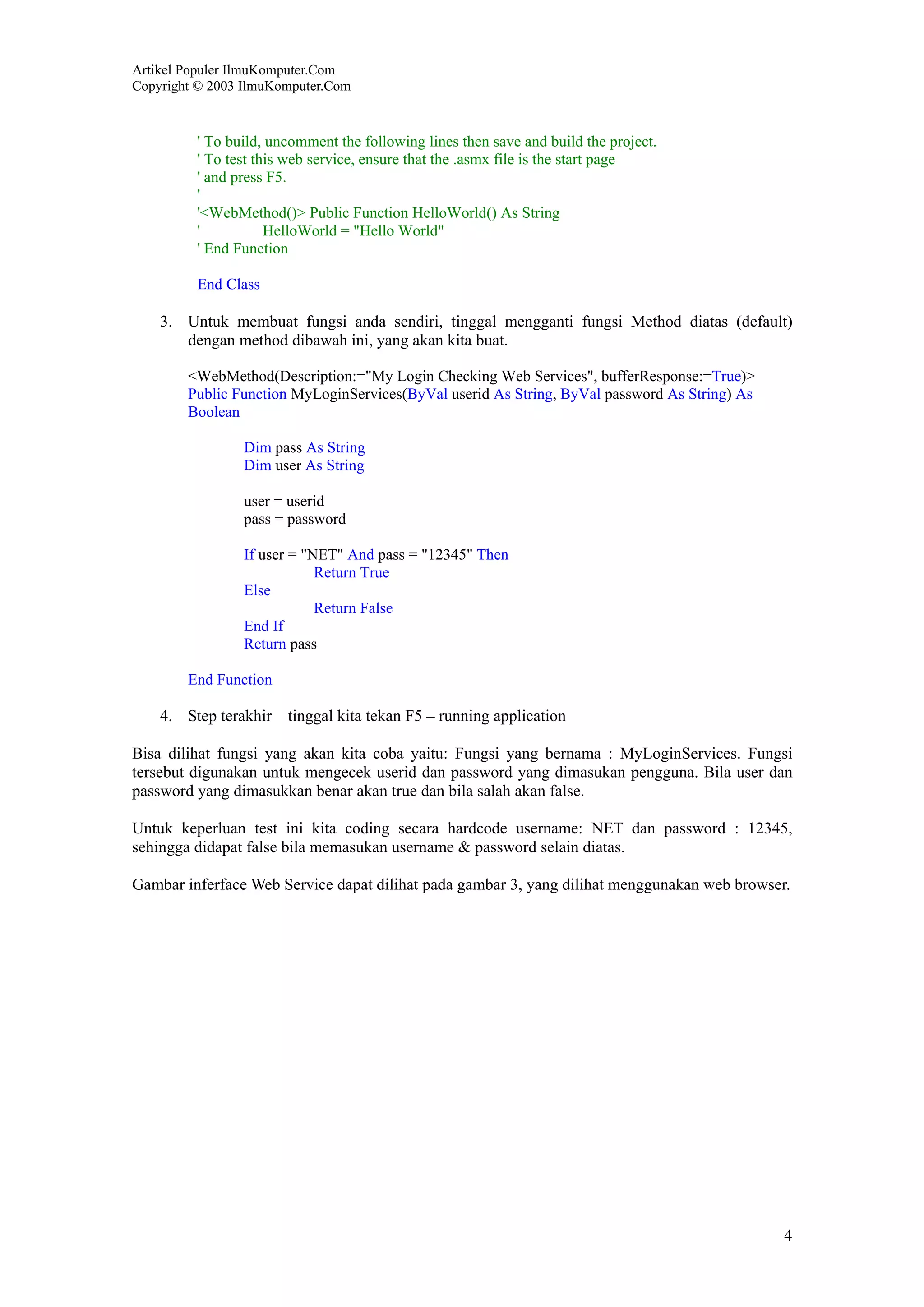 Artikel Populer IlmuKomputer.Com
Copyright © 2003 IlmuKomputer.Com



         ' To build, uncomment the following lines then save and build the project.
         ' To test this web service, ensure that the .asmx file is the start page
         ' and press F5.
         '
         '<WebMethod()> Public Function HelloWorld() As String
         '           HelloWorld = "Hello World"
         ' End Function

         End Class

    3. Untuk membuat fungsi anda sendiri, tinggal mengganti fungsi Method diatas (default)
       dengan method dibawah ini, yang akan kita buat.

        <WebMethod(Description:="My Login Checking Web Services", bufferResponse:=True)>
        Public Function MyLoginServices(ByVal userid As String, ByVal password As String) As
        Boolean

                Dim pass As String
                Dim user As String

                user = userid
                pass = password

                If user = "NET" And pass = "12345" Then
                            Return True
                Else
                            Return False
                End If
                Return pass

        End Function

    4. Step terakhir tinggal kita tekan F5 – running application

Bisa dilihat fungsi yang akan kita coba yaitu: Fungsi yang bernama : MyLoginServices. Fungsi
tersebut digunakan untuk mengecek userid dan password yang dimasukan pengguna. Bila user dan
password yang dimasukkan benar akan true dan bila salah akan false.

Untuk keperluan test ini kita coding secara hardcode username: NET dan password : 12345,
sehingga didapat false bila memasukan username & password selain diatas.

Gambar inferface Web Service dapat dilihat pada gambar 3, yang dilihat menggunakan web browser.




                                                                                               4
 