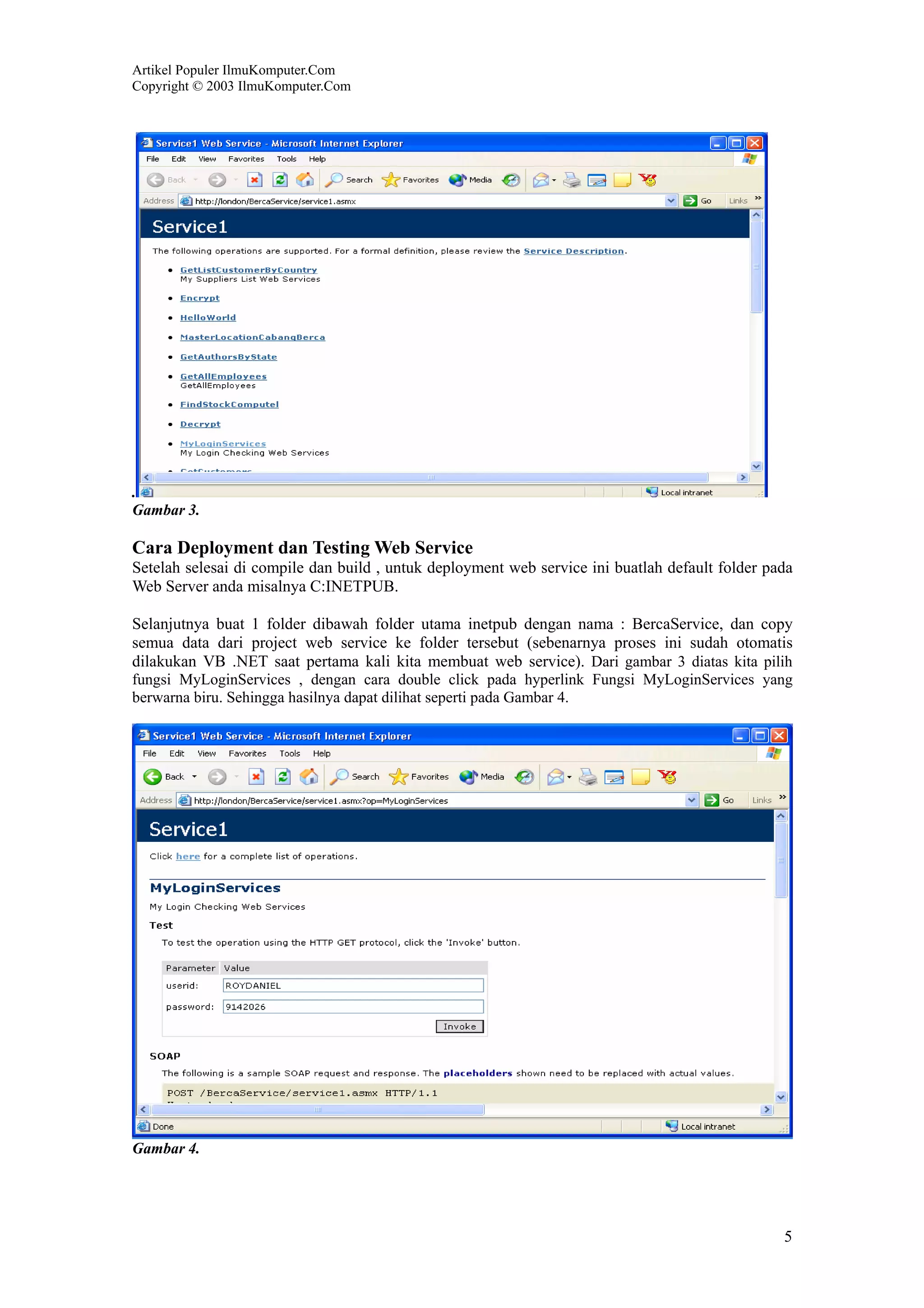 Artikel Populer IlmuKomputer.Com
Copyright © 2003 IlmuKomputer.Com




.
Gambar 3.

Cara Deployment dan Testing Web Service
Setelah selesai di compile dan build , untuk deployment web service ini buatlah default folder pada
Web Server anda misalnya C:INETPUB.

Selanjutnya buat 1 folder dibawah folder utama inetpub dengan nama : BercaService, dan copy
semua data dari project web service ke folder tersebut (sebenarnya proses ini sudah otomatis
dilakukan VB .NET saat pertama kali kita membuat web service). Dari gambar 3 diatas kita pilih
fungsi MyLoginServices , dengan cara double click pada hyperlink Fungsi MyLoginServices yang
berwarna biru. Sehingga hasilnya dapat dilihat seperti pada Gambar 4.




Gambar 4.




                                                                                                 5
 