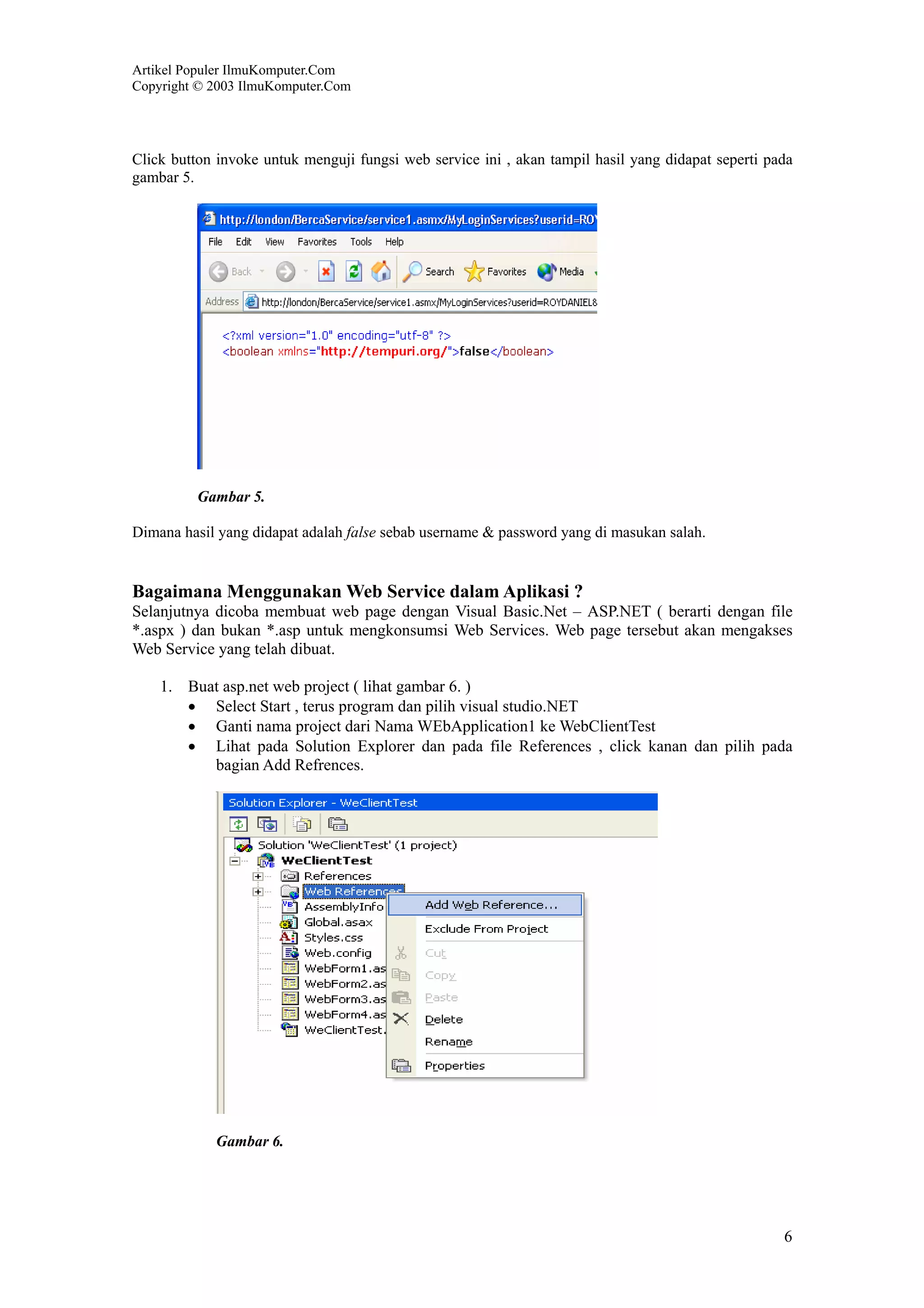 Artikel Populer IlmuKomputer.Com
Copyright © 2003 IlmuKomputer.Com




Click button invoke untuk menguji fungsi web service ini , akan tampil hasil yang didapat seperti pada
gambar 5.




          Gambar 5.

Dimana hasil yang didapat adalah false sebab username & password yang di masukan salah.


Bagaimana Menggunakan Web Service dalam Aplikasi ?
Selanjutnya dicoba membuat web page dengan Visual Basic.Net – ASP.NET ( berarti dengan file
*.aspx ) dan bukan *.asp untuk mengkonsumsi Web Services. Web page tersebut akan mengakses
Web Service yang telah dibuat.

    1. Buat asp.net web project ( lihat gambar 6. )
       • Select Start , terus program dan pilih visual studio.NET
       • Ganti nama project dari Nama WEbApplication1 ke WebClientTest
       • Lihat pada Solution Explorer dan pada file References , click kanan dan pilih pada
          bagian Add Refrences.




            Gambar 6.




                                                                                                    6
 