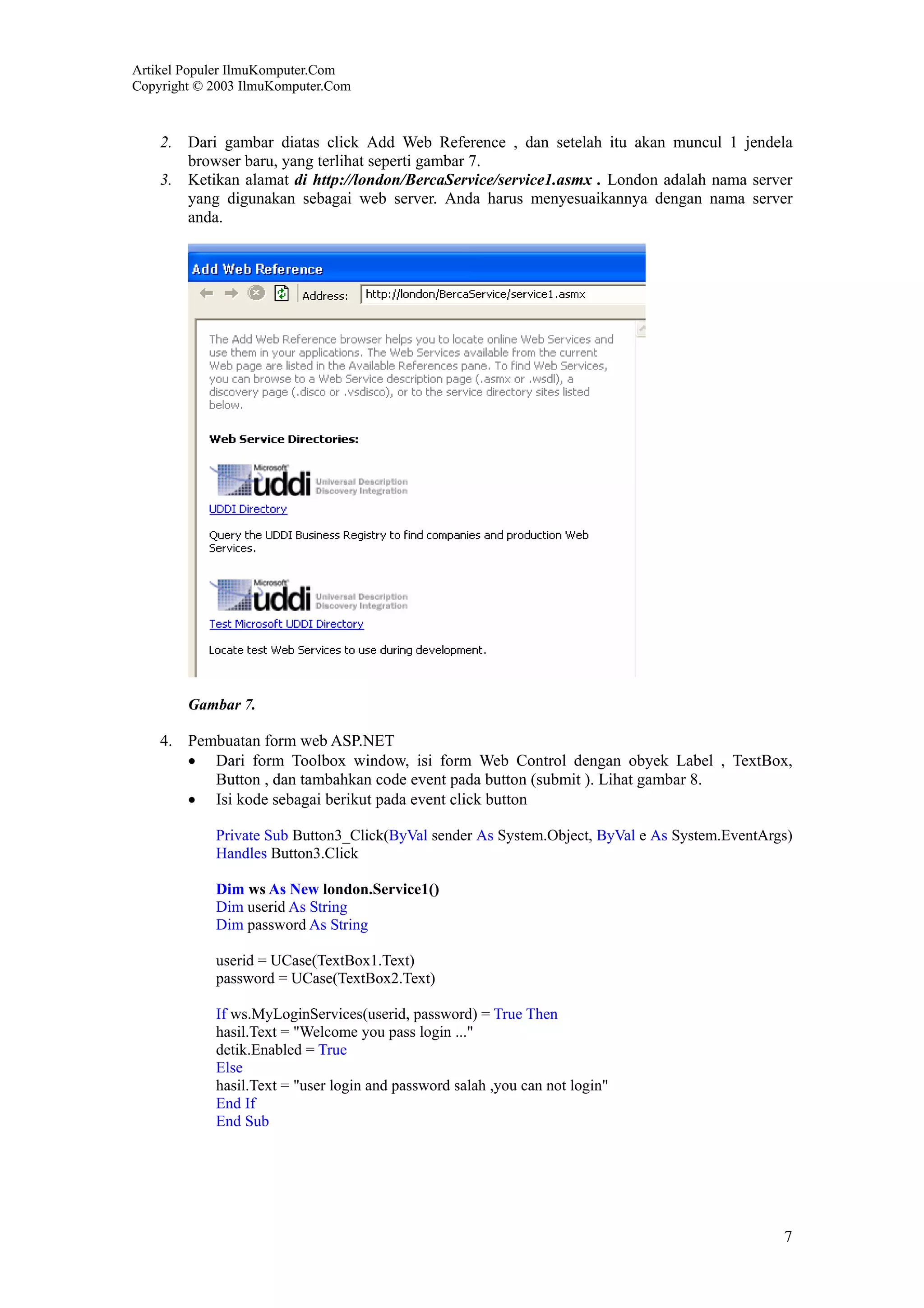 Artikel Populer IlmuKomputer.Com
Copyright © 2003 IlmuKomputer.Com



    2. Dari gambar diatas click Add Web Reference , dan setelah itu akan muncul 1 jendela
       browser baru, yang terlihat seperti gambar 7.
    3. Ketikan alamat di http://london/BercaService/service1.asmx . London adalah nama server
       yang digunakan sebagai web server. Anda harus menyesuaikannya dengan nama server
       anda.




        Gambar 7.

    4. Pembuatan form web ASP.NET
       • Dari form Toolbox window, isi form Web Control dengan obyek Label , TextBox,
          Button , dan tambahkan code event pada button (submit ). Lihat gambar 8.
       • Isi kode sebagai berikut pada event click button

            Private Sub Button3_Click(ByVal sender As System.Object, ByVal e As System.EventArgs)
            Handles Button3.Click

            Dim ws As New london.Service1()
            Dim userid As String
            Dim password As String

            userid = UCase(TextBox1.Text)
            password = UCase(TextBox2.Text)

            If ws.MyLoginServices(userid, password) = True Then
            hasil.Text = "Welcome you pass login ..."
            detik.Enabled = True
            Else
            hasil.Text = "user login and password salah ,you can not login"
            End If
            End Sub




                                                                                               7
 