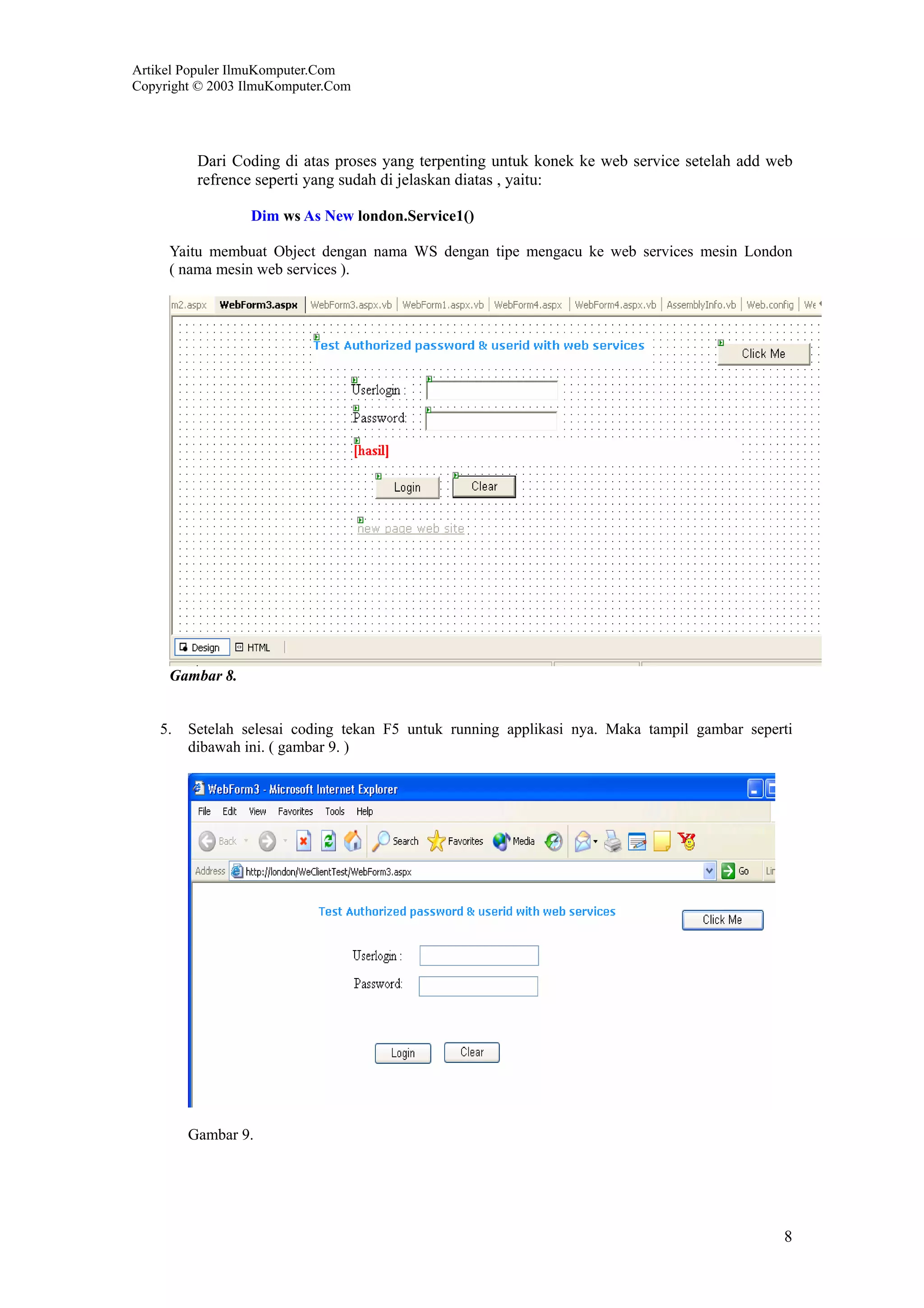 Artikel Populer IlmuKomputer.Com
Copyright © 2003 IlmuKomputer.Com




          Dari Coding di atas proses yang terpenting untuk konek ke web service setelah add web
          refrence seperti yang sudah di jelaskan diatas , yaitu:

                  Dim ws As New london.Service1()

     Yaitu membuat Object dengan nama WS dengan tipe mengacu ke web services mesin London
     ( nama mesin web services ).




     Gambar 8.


    5.   Setelah selesai coding tekan F5 untuk running applikasi nya. Maka tampil gambar seperti
         dibawah ini. ( gambar 9. )




         Gambar 9.




                                                                                              8
 
