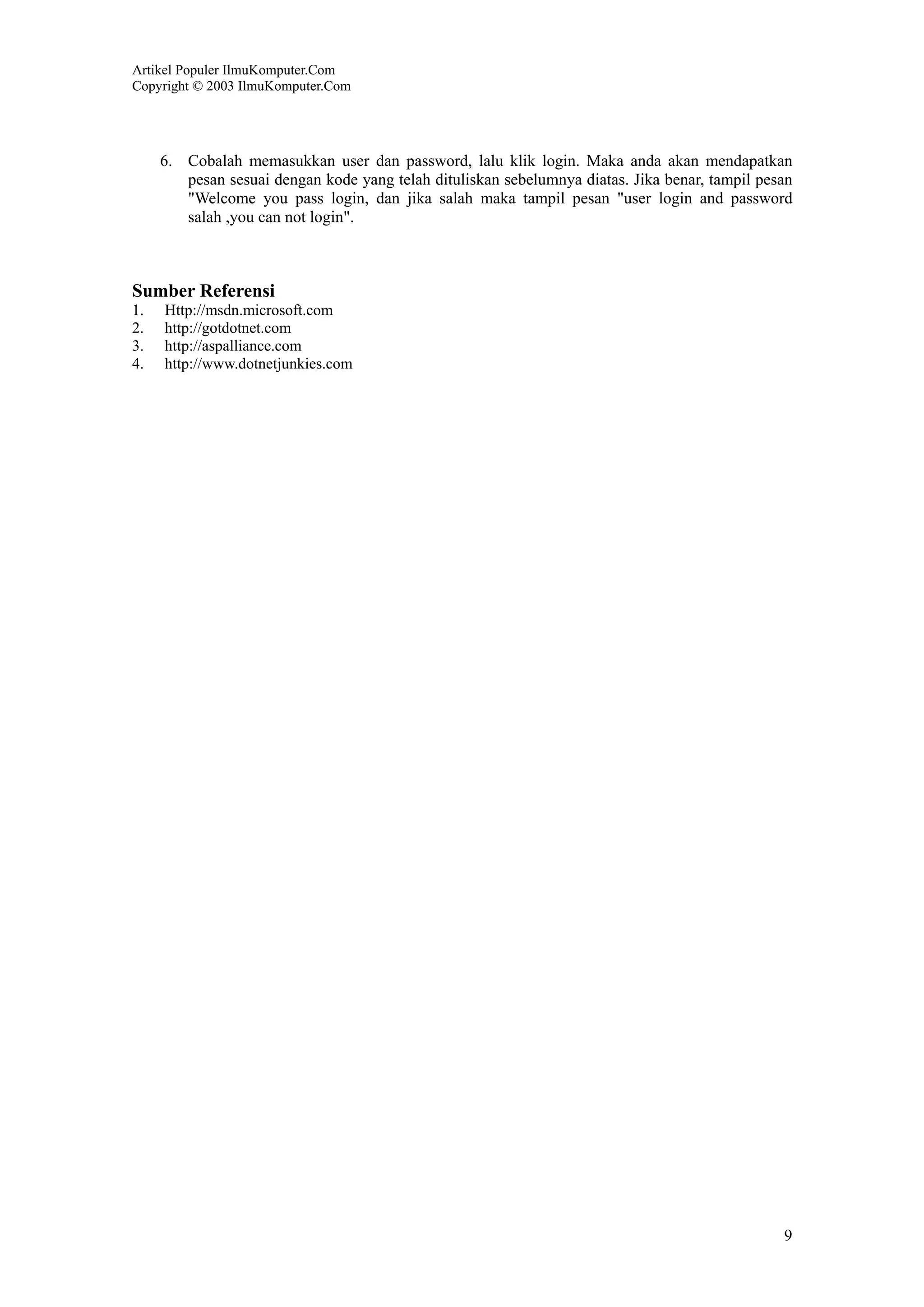Artikel Populer IlmuKomputer.Com
Copyright © 2003 IlmuKomputer.Com




     6. Cobalah memasukkan user dan password, lalu klik login. Maka anda akan mendapatkan
        pesan sesuai dengan kode yang telah dituliskan sebelumnya diatas. Jika benar, tampil pesan
        "Welcome you pass login, dan jika salah maka tampil pesan "user login and password
        salah ,you can not login".



Sumber Referensi
1.   Http://msdn.microsoft.com
2.   http://gotdotnet.com
3.   http://aspalliance.com
4.   http://www.dotnetjunkies.com




                                                                                                9
 