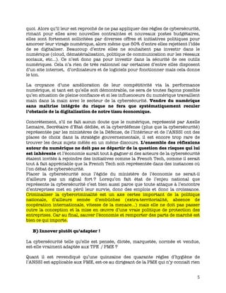   5	
  
quoi. Alors qu’il leur est reproché de ne pas appliquer des règles de cybersécurité,
rimant pour elles avec nouvelles contraintes et nouveaux postes budgétaires,
elles sont fortement sollicitées par diverses offres et initiatives politiques pour
amorcer leur virage numérique, alors même que 50% d’entre elles rejettent l’idée
de se digitaliser. Beaucoup d’entre elles ne souhaitent pas investir dans le
numérique (cloud, dématérialisation, politique de communication sur les réseaux
sociaux, etc…). Ce n’est donc pas pour investir dans la sécurité de ces outils
numériques. Cela n’a rien de très rationnel car certaines d’entre elles disposent
d’un site internet, d’ordinateurs et de logiciels pour fonctionner mais cela donne
le ton.
La croyance d’une amélioration de leur compétitivité via la performance
numérique, si tant est qu’elle soit démontrable, ne sera de toutes façons possible
qu’en situation de pleine confiance et si les influenceurs du numérique travaillent
main dans la main avec le secteur de la cybersécurité. Vendre du numérique
sans maîtrise intégrée du risque ne fera que systématiquement reculer
l’obstacle de la digitalisation de notre tissu économique.
Concrètement, s’il ne fait aucun doute que le numérique, représenté par Axelle
Lemaire, Secrétaire d’Etat dédiée, et la cyberdéfense (plus que la cybersécurité)
représentée par les ministères de la Défense, de l’Intérieur et de l’ANSSI ont des
places de choix dans la stratégie gouvernementale, il est encore trop rare de
trouver les deux sujets mêlés en un même discours. L’ensemble des réflexions
autour du numérique ne doit pas se départir de la question des risques qui lui
est inhérente et l’économie aurait tout à gagner si des acteurs de la cybersécurité
étaient invités à rejoindre des initiatives comme la French Tech, comme il serait
tout à fait appréciable que la French Tech soit représentée dans des instances où
l’on débat de cybersécurité.
Placer la cybersécurité sous l’égide du ministère de l’économie ne serait-il
d’ailleurs pas un signal fort ? Lorsqu’on fait état de l’enjeu national que
représente la cybersécurité c’est bien aussi parce que toute attaque à l’encontre
d’entreprises met en péril leur survie, donc des emplois et donc la croissance.
Criminaliser la cybercriminalité est un axe certes important de la politique
nationale, d’ailleurs semée d’embûches (extra-territorialité, absence de
coopération internationale, vitesse de la menace…) mais elle ne doit pas passer
outre la conception et la mise en œuvre d’une vraie politique de protection des
entreprises. Car au final, sauver l’économie et remporter des parts de marché est
bien ce qui importe.
B)Innover plutôt qu’adapter !
La cybersécurité telle qu’elle est pensée, dictée, marquetée, normée et vendue,
est-elle vraiment adaptée aux TPE / PME ?
Quant il est revendiqué qu’une quinzaine des quarante règles d’hygiène de
l’ANSSI est applicable aux PME, est-ce au dirigeant de la PME qui n’y connaît rien
 