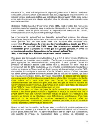   6	
  
de faire le tri, alors même qu’aucune règle ne l’y contraint ? Peut-on vraiment
demander à une PME tout aussi critique soit elle, d’appliquer coûte que coûte les
mêmes bonnes pratiques dictées aux opérateurs d’importance vitale, sans même
avoir relevé avec soin son niveau actuel et cible de sécurité, sans connaître son
état de la menace ?
Endosser l’habit d’un chef d’entreprise d’une PME, c’est prendre des risques au
quotidien, naviguer dans les eaux troubles de l’économie et de ces cycles et c’est
aussi crouler sous le poids normatif et réglementaire (sécurité au travail,
développement durable, qualité et que sais-je encore.)
La cybersécurité aujourd’hui ne travaille aujourd’hui qu’avec les clients
historiques, les grands industriels, le monde militaire et les grandes entreprises
voire grandes ETI. De très rares PME aux activités très sensibles sont
concernées. C’est un leurre de croire que la cybersécurité n’a besoin que d’être
« adaptée » au marché des PME avec des prestataires actuels qui ne
connaissent pour la plupart les codes que des grands groupes, et avec les
prestations et modèles économiques qu’on connaît aujourd’hui.
Non, le challenge de la PME est complexe et reste à inventer.
Cela passe par davantage de pragmatisme. Il y a fort à parier qu’une PME peut
difficilement se budgéter une prestation d’audit puis un consultant à demeure
pour appliquer les recommandations, auxquelles il faut ajouter l’achat de
produits de sécurité dédiés, alors même que la situation de cette PME ne
présenterait pas de défis singuliers. A côté d’outils technologiques standardisés
moins sur-mesure qu’il conviendrait de développer et de marqueter pour les PME,
de modèles économiques à repenser, c’est la réflexion autour d’offres intégrées
qui devra être également menée notamment par les cabinets de conseil, qui dans
un contexte économique tendu, doivent se réinventer. Le conseil est très opaque
en comparaison d’entreprises proposant des produits bien concrets et tentants,
alors même qu’on sait très bien que l’achat de technologies sans
dimensionnement des besoins au préalable, sans analyse de risque à minima est
un investissement souvent vain. Et pourtant c’est bien ce qui risque de se passer
si les PME s’y voient contraintes légalement un jour.
Il est difficile pour un client de juger la performance d’un conseil à l’avance,
comme il est même parfois difficile d’apprécier la valeur du conseil une fois le
projet achevé tant les facteurs externes comme la qualité de l’exécution, son
rapport au temps et sa résistance sont difficilement appréciables. C’est bien
pourquoi on se demande si certaines ségrégations comme celles de
« Produits/Services » « Solutions/Conseils » peuvent perdurer, et si au contraire
elles ne doivent pas être vendues de concert.
Quand on sait que innovation va de pair avec compétitivité et donc croissance, à
tous ceux qui pensent que le marché de la cybersécurité dédié à la PME ne vaut
pas la peine, méditons ceci : "la cyber-criminalité est un impôt sur l'innovation;
elle ralentit le rythme de l'innovation dans le monde en réduisant la
 