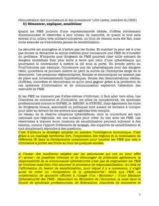   7	
  
rémunération des innovateurs et des inventeurs" (Jim Lewis, membre du CSIS)
C) Démontrer, expliquer, sensibiliser
Quand les PME jouiront d’une représentativité dédiée, d’offres strictement
dimensionnées et réservées à leur niveau de maturité, et quand le tout sera
extrait d’un milieu très militaro-industriel, un bout de chemin aura été fait, mais
toute avancée ne s’exonèrera jamais de sensibilisation.
La sécurité est anxiogène et n’attire pas les foules. Et susciter la peur est à n’en
pas douter la démarche la moins crédible pour convaincre une PME de s’investir
du problème. N’importe quel dirigeant de PME pourrait citer mille scénarii de
dangers immédiats bien plus terre à terre que celui d’une cyberattaque qui
pourraient le contraindre à mettre la clé sous la porte. Un procès perdu au
Prud’hommes par exemple. Convaincre que les cyberattaques sont des dangers
réels, quotidiens et pouvant mettre en péril la survie de l’entreprise exige de le
démontrer. Les pressions réglementaires, fiscales et économiques ne laissent pas
de place aux investissements hypothétiques. Seules des démonstrations réelles,
chiffrées, concrètes et démontrant ce qu’on peut gagner grâce à la protection de
ces systèmes d’information et de communication capteront l’attention des
exécutifs de PME.
Si les PME ne viennent pas d’elles-mêmes s’informer, il faut aller vers elles. Les
Chambres de commerce et d’industrie, les pôles de compétitivité, les syndicats
professionnels comme le CGPME, le MEDEF, le SYNTEC, mais également les clubs
de dirigeants locaux, associatifs ou politiques sont autant de terrains à occuper
pour aller au devant de ces acteurs aux agendas bien remplis.
Le réseau de la réserve citoyenne cyberdéfense, dont la couverture est tant
nationale que régionale, est une aubaine pour créer du lien avec les PME. Les
réservistes à travers leurs missions de sensibilisation peuvent subvenir à des
besoins, comme l’apport d’éléments de langage, des supports de sensibilisation et
tout simplement répondre à des questions.
C’est d’ailleurs la stratégie adoptée en matière l’intelligence économique. C’est
grâce à un maillage territorial fort, l’implication des régions et la nomination de
référents IE dans la Gendarmerie notamment pour toucher les PME que cela a
commencé à porter ses fruits au bout de quelques années.
A l’instar des conditions exigées par les assurances qui ont eu pour effet
d’ « armer » de possibles victimes et de décourager de potentiels agresseurs, la
responsabilité de la communauté cybersécurité n’est pas de stigmatiser les PME
de victimes mais bien d’en amorcer le processus de responsabilisation. Au-delà de
l’affirmation du besoin de sensibilisation, pour lequel il y a consensus, il s’agit
aussi de créer un « écosystème de la cybersécurité » dédié aux PME. La
consécration de sponsors officiels à l’image d’un « Monsieur / d’une Madame
Cybersécurité des PME » dépendant du Ministère de l’économie, la mise dans la
boucle de syndicats professionnels, de fédérations, chambres de commerce et
 