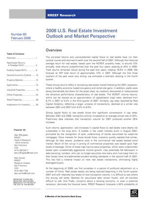 RREEF Research




                                                 2008 U.S. Real Estate Investment
      Number 60
      February 2008                              Outlook and Market Perspective

                                                 Overview
Table of Contents:
Overview ................................... 1   The out-sized returns and unprecedented capital flows to real estate have run their
                                                 cyclical course and returned to earth over the second half of 2007. Although the historical
Real Estate Returns:                             average return for real estate, based upon the NCREIF property index, is around 10%
 A Paradigm Shift?.................... 4
                                                 annually, total returns outperformed over the past four years, peaking at 20% in 2005.
Publicly-Traded REITs................ 8          Total returns remained robust during the past two years, totaling 16.6% in 2006. We
                                                 forecast an NPI total return of approximately 14% in 2007. Although the first three
General Economic Outlook ....... 10
                                                 quarters of the year were very strong, we anticipate a dramatic slowing in the fourth
Property Markets....................... 14       quarter.

Apartments................................ 15    These strong returns reflect a recovering real estate market following the 2001 recession,
                                                 where a healthy economy fueled occupancy and rental rate gains. In addition, yields were
Industrial Properties .................. 19
                                                 being dramatically bid down for the asset class, as investors discovered or rediscovered
Office Properties ....................... 22     the attractive performance characteristics of real estate. The NCREIF income returns,
                                                 which can be viewed as an approximation of capitalization (cap) rates, declined from
Retail Properties ........................ 26
                                                 8.7% in 2001 to 5.5% in the third quarter of 2007. Similarly, cap rates reported by Real
Implications for Investors .......... 30         Capital Analytics, reflecting a larger universe of transactions, declined at a similar rate
                                                 between 2001 and 2007 from 9.3% to 6.6%.

                                                 Strong capital flows to real estate drove this significant compression in cap rates.
                                                 Between 2001 and 2006, transaction activity increased at an average annual rate of 33%.
                                                 Preliminary data indicates that transaction volume for 2007 produced another 26%
                                                 increase.

                                                 Such returns, appreciation, and increases in capital flows to real estate were clearly not
          Prepared By:
                                                 sustainable in the long term. A bubble in the credit markets burst in August 2007,
           Alan Billingsley                      prompted by the recognition of poor underwriting of bonds securitized by subprime
           RREEF                                 mortgages. Once markets for those bonds froze, investors quickly realized that similar,
           Head of Research,                     although far less severe, problems exist in the commercial real estate backed bond
            North America
                                                 market. Much of the run-up in pricing of commercial properties was based upon high
           San Francisco
           USA                                   levels of leverage. Some of these high loan-to-value properties, which were underwritten
           (415) 262-2017                        based upon unrealistically aggressive income growth, may potentially fall delinquent in
           alan.billingsley@rreef.com            debt servicing. Lenders, who can no longer securitize new loans and must keep them on
                                                 their books have re-implemented prudent lending standards in the second half of 2007.
           Alex Symes
           RREEF                                 This has had a material impact on new real estate transactions, eliminating highly
           Research Analyst                      leveraged buyers.
           San Francisco
           USA                                   At the beginning of 2008, we find ourselves in a period of profound adjustment on a
           (415) 262-7746                        number of fronts. Real estate assets are being repriced beginning in the fourth quarter
           alex.symes@rreef.com
                                                 2007 and with relatively low levels of new transaction volume, it is difficult to see where
                                                 this pricing will settle. Markets for securitized debt remain frozen, with all tranches
         IMPORTANT: PLEASE SEE
         IMPORTANT DISCLOSURES                   difficult to sell. And finally, concerns about a slowing economy, or even a potential
         IMMEDIATELY AT THE END OF
         THE TEXT OF THIS REPORT                 recession, dominate the financial news. RREEF Research forecasts a 50% probability of
 