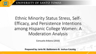 Ethnic Minority Status Stress, Self-
Efficacy, and Persistence Intentions
among Hispanic College Women: A
Moderation Analysis
Consuelo Arbona (2016)
Prepared by: Jerie M. Baldomero & Joshua Catubig
 