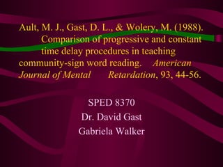 Ault, M. J., Gast, D. L., & Wolery, M. (1988).  Comparison of progressive and constant  time delay procedures in teaching  community-sign word reading.  American Journal of Mental  Retardation , 93, 44-56.   SPED 8370 Dr. David Gast Gabriela Walker 