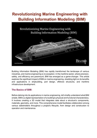 Revolutionizing Marine Engineering with
Building Information Modeling (BIM)
Building Information Modeling (BIM) has rapidly transformed the landscape of various
industries, and marine engineering is no exception. In the maritime sector, where precision,
safety, and efficiency are paramount, BIM has emerged as a game-changer. This article
explores the significant impact of BIM on marine engineering, shedding light on its benefits
and applications in shipbuilding, port design, offshore structures, and maritime
infrastructure development.
The Basics of BIM:
Before delving into its applications in marine engineering, let's briefly understand what BIM
entails. BIM is a digital representation of a building's physical and functional characteristics.
It involves creating a 3D model that integrates data about a structure's components,
materials, geometry, and more. This comprehensive model facilitates collaboration among
various stakeholders throughout a project's lifecycle, from design and construction to
operation and maintenance.
 
