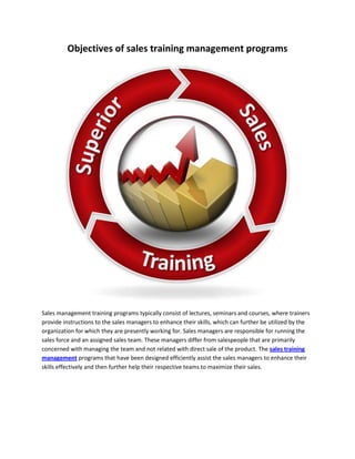 Objectives of sales training management programs




Sales management training programs typically consist of lectures, seminars and courses, where trainers
provide instructions to the sales managers to enhance their skills, which can further be utilized by the
organization for which they are presently working for. Sales managers are responsible for running the
sales force and an assigned sales team. These managers differ from salespeople that are primarily
concerned with managing the team and not related with direct sale of the product. The sales training
management programs that have been designed efficiently assist the sales managers to enhance their
skills effectively and then further help their respective teams to maximize their sales.
 