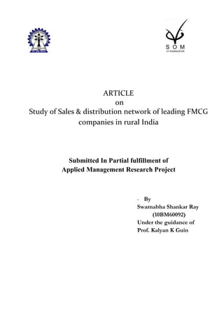 ARTICLE
                           on
Study of Sales & distribution network of leading FMCG
               companies in rural India




           Submitted In Partial fulfillment of
         Applied Management Research Project



                                 - By
                                 Swarnabha Shankar Ray
                                       (10BM60092)
                                 Under the guidance of
                                 Prof. Kalyan K Guin
 