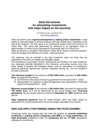 State Aid scheme
for stimulating investments
with major impact on the economy
by freddy jacobs , president cibr
www.investromania.be
State aid scheme aims regional development by making initial investments in fixed
assets of high technology to achieve products with high added value, regardless of the
size of the recipient. The total value of an investments project must be of minimum 44
million Ron. This value was determined by reference to an equivalent value of
approximately 10 million Euros (calculated at a exchange rate of 4,4 Ron/Euro).
State aid scheme is included in the Program “State Aid to finance investment projects”,
within the budget of the Ministry of Finance – General Actions.
The expenses may be included in the total investment value are those that are
capitalized in the value of tangible and intangible assets.
The expenditure on purchase / renting / leasing land not included in the total investment.
Any expenses distinctly highlighted in the company's accounting records other than
those related to tangible and intangible assets, such as expenditure on consultancy,
obtaining approvals, agreements, licenses, employee training, etc., are not included in
the total investment.
The maximum budget for the scheme is 2,700 million Ron, equivalent to 600 million
Euro, to supplement as follows:
a) Commitment to the issue of financing agreements for the period 2014 – 2020;
b) Appropriations for payment of state aid approved under agreements to financing
issued for the period 2015 – 2023.
Maximum annual budget of the scheme is 450 million Ron, equivalent to approximate
100 million Euro, as it will be determined by the annual budget laws. Financing
agreements may be issued under the scheme till December 31, 2020 respecting state
law aid.
State assistance payments shall be made between 2015 and 2023, based on
agreements for funding issued within the annual budget, allocated to the scheme.
WHO CAN APPLY FOR FUNDING UNDER THE STATE SCHEME?
Companies which may request state aid under this scheme are recently established
companies or ongoing activity companies, both SME’s and large enterprises, with
legal personality established under the Companies Act no. 31/1990, republished,
subsequent amendments.
 