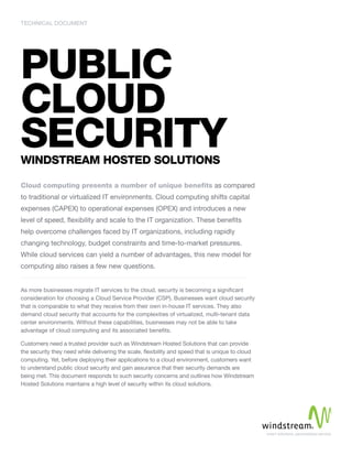 Technical Document 
Public 
Cloud 
Security 
Windstream Hosted Solutions 
Cloud computing presents a number of unique benefits as compared 
to traditional or virtualized IT environments. Cloud computing shifts capital 
expenses (CAPEX) to operational expenses (OPEX) and introduces a new 
level of speed, flexibility and scale to the IT organization. These benefits 
help overcome challenges faced by IT organizations, including rapidly 
changing technology, budget constraints and time-to-market pressures. 
While cloud services can yield a number of advantages, this new model for 
computing also raises a few new questions. 
As more businesses migrate IT services to the cloud, security is becoming a significant 
consideration for choosing a Cloud Service Provider (CSP). Businesses want cloud security 
that is comparable to what they receive from their own in-house IT services. They also 
demand cloud security that accounts for the complexities of virtualized, multi-tenant data 
center environments. Without these capabilities, businesses may not be able to take 
advantage of cloud computing and its associated benefits. 
Customers need a trusted provider such as Windstream Hosted Solutions that can provide 
the security they need while delivering the scale, flexibility and speed that is unique to cloud 
computing. Yet, before deploying their applications to a cloud environment, customers want 
to understand public cloud security and gain assurance that their security demands are 
being met. This document responds to such security concerns and outlines how Windstream 
Hosted Solutions maintains a high level of security within its cloud solutions. 
 