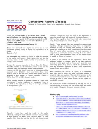 This journal is © Task 2.1-Blogger J.C.Suddaby
Receiv ed 26th February 2015
http://www.tesco.com/ Competitive Factors (Tescos)
Focusing on the competitive factors of the organisation, alongside their structure.
‘Tesco was founded in 1919 by Jack Cohen from a market
stall in London’s East End. Over the years our business has
grown and we now operate in 12 countries around the world,
employ over 530,000 people and serve tens of millions of
customers every week.’
(http://www.tescoplc.com/index.asp?pageid=11)
Tescos has innovated and adapted its stores and is now
recognisable globally, being an equally big supermarket as an
E-tailer
Tesco is a PLC
An organisation uses competitive factors to judge their position
in the market and industry. These factors they use are; the
economy, trends in the market, number of competitors, and
changes in the consumers.
Firstly, the economy currently is lower than the October-
November months, as the Christmas period is over and the
consumers have less disposable incomes than previously.
However, the UK has recently come out of a recession and has
increased since 2012.But other competitors have arisen
recently, such as Aldi and Lidi, offering lower prices, which is
attracting a large number of Tescos customers. Causing a
62.3% (from 75% in 2011) decrease in sales.
Tescos recently released a statement claiming a ‘250m profit
overstatement’, causing employees at management level, to
lose faith in the organisation, as they are no longer considered
as the supermarket giant.
Secondly, Tescos have used the trends in the market
effectively. Suiting the needs of their customers well, providing
a large quantity of goods, from electrical goods to food
supplies. They have also used the fact they sell clothes to their
advantage. Changing the style and range of this department, to
match the current trends and interests in the fashion industry.
F&F has been signed by Gok Wan, which helps endorse their
range, being a recognisable fashion designer.
Thirdly, Tescos, although they have struggled to maintain their
popularity through competitors, they have a competitive
advantage, as they are offering home delivery of goods and
having their organisation as both a supermarket and an E-tailer.
This of course offers convenience to their customers in
comparison to visiting the stores personally. It is also allows
them to offer lower/competitive prices, as less expense would
be needed on the rent of premises.
In terms of the location of the supermarket, Tescos have
numerous elements to consider. Such as the legal regulations
involved. A retail giant, such as Tescos, can’t open their store
where they please, they have to consult the government, and
there are government legislations in place, which organisations
such as Tescos have to follow.
When considering the location, as Tescos is a supermarket
giant, they need to ensure they pick a populated location to
attract the right mass audience. The rent of the premises is also
a consideration; however Tescos may not need to take this as
seriously as some of other smaller retailers, as their capital is a
considerable amount.
The location of a retailer is determined by not only the cost of
the construction of the store, but the current trends and interest
in the market. Along-side the current economic climate.
Bibliography
 http://www.tescoplc.com/index.asp?pageid=
 https://www.google.co.uk/search?q=tescos&safe=active&espv
=2&biw=1034&bih=875&source=lnms&tbm=isch&sa=X&ei=
BOruVJ6EGKLP7gawjIGwDw&ved=0CAgQ_AUoAw&dpr=
1#imgdii=_&imgrc=wg0n6ov6UQQ-
GM%253A%3BK2FhdfFKYFDaDM%3Bhttp%253A%252F
%252Fwww.tescoplc.com%252Fwatford%252Fimages%252F
tesco.jpg%3Bhttp%253A%252F%252Fwww.tescoplc.com%2
52Fwatford%252F%3B448%3B151
 http://www.rsc.org/Publishing/Journals/guidelines/Auth
orGuidelines/AuthoringTools/Templates/word.asp
 