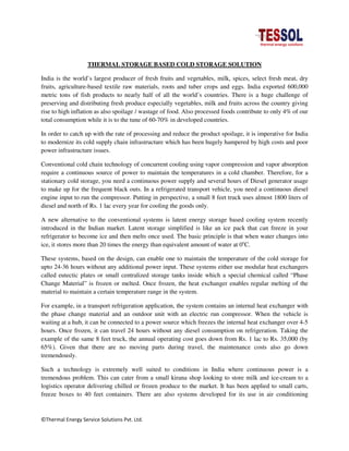 ©Thermal Energy Service Solutions Pvt. Ltd.
THERMAL STORAGE BASED COLD STORAGE SOLUTION
India is the world’s largest producer of fresh fruits and vegetables, milk, spices, select fresh meat, dry
fruits, agriculture-based textile raw materials, roots and tuber crops and eggs. India exported 600,000
metric tons of fish products to nearly half of all the world’s countries. There is a huge challenge of
preserving and distributing fresh produce especially vegetables, milk and fruits across the country giving
rise to high inflation as also spoilage / wastage of food. Also processed foods contribute to only 4% of our
total consumption while it is to the tune of 60-70% in developed countries.
In order to catch up with the rate of processing and reduce the product spoilage, it is imperative for India
to modernize its cold supply chain infrastructure which has been hugely hampered by high costs and poor
power infrastructure issues.
Conventional cold chain technology of concurrent cooling using vapor compression and vapor absorption
require a continuous source of power to maintain the temperatures in a cold chamber. Therefore, for a
stationary cold storage, you need a continuous power supply and several hours of Diesel generator usage
to make up for the frequent black outs. In a refrigerated transport vehicle, you need a continuous diesel
engine input to run the compressor. Putting in perspective, a small 8 feet truck uses almost 1800 liters of
diesel and north of Rs. 1 lac every year for cooling the goods only.
A new alternative to the conventional systems is latent energy storage based cooling system recently
introduced in the Indian market. Latent storage simplified is like an ice pack that can freeze in your
refrigerator to become ice and then melts once used. The basic principle is that when water changes into
ice, it stores more than 20 times the energy than equivalent amount of water at 0o
C.
These systems, based on the design, can enable one to maintain the temperature of the cold storage for
upto 24-36 hours without any additional power input. These systems either use modular heat exchangers
called eutectic plates or small centralized storage tanks inside which a special chemical called “Phase
Change Material” is frozen or melted. Once frozen, the heat exchanger enables regular melting of the
material to maintain a certain temperature range in the system.
For example, in a transport refrigeration application, the system contains an internal heat exchanger with
the phase change material and an outdoor unit with an electric run compressor. When the vehicle is
waiting at a hub, it can be connected to a power source which freezes the internal heat exchanger over 4-5
hours. Once frozen, it can travel 24 hours without any diesel consumption on refrigeration. Taking the
example of the same 8 feet truck, the annual operating cost goes down from Rs. 1 lac to Rs. 35,000 (by
65%). Given that there are no moving parts during travel, the maintenance costs also go down
tremendously.
Such a technology is extremely well suited to conditions in India where continuous power is a
tremendous problem. This can cater from a small kirana shop looking to store milk and ice-cream to a
logistics operator delivering chilled or frozen produce to the market. It has been applied to small carts,
freeze boxes to 40 feet containers. There are also systems developed for its use in air conditioning
 