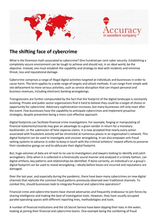 The shifting face of cybercrime
What is the foremost myth associated to cybercrime? One hundred per cent cyber security. Establishing a
completely secure environment can be tough to achieve and should not, in an ideal world, be the
objective. Instead, one must establish the capability and strategy to deal with incidents and minimise
threat, loss and reputational damage.
Cybercrime comprises a range of illegal digital activities targeted at individuals and businesses in order to
cause harm. The term applies to a wide range of targets and attack methods. It can range from simple web
site defacement to more serious activities, such as service disruption that can impact personal and
business revenues, including electronic banking wrongdoings.
Transgressions are further compounded by the fact that the footprint of the digital landscape is constantly
evolving. Private and public sector organisations find it hard to believe they could be a target of choice or
opportunity for cybercrime. Adversary sophistication increases, but many businesses still only react after
the event. Few businesses have the capability to anticipate cybercrimes and implement proactive
strategies, despite prevention being a more cost-effective approach.
Digital footprints can facilitate financial crime investigations. For example, forging or manipulating of
financial statements/records may give an advantage to a given vendor in return for a monetary
backhander, or the submission of false expense claims. It is now accepted that nearly every action
associated with fraudulent activity will be chronicled at numerous places in an organisation’s network. This
digital footprint can be used to investigate and uncover wrongdoing. It can also empower anti-fraud
vetting systems to advance in order to keep in touch with the criminal echelons’ newest efforts to preserve
their clandestine goings-on and to obfuscate their digital footprint.
But, huge volumes of data are of next to no use to investigators and lawyers looking to identify and catch
wrongdoers. Only when it is collected in a forensically sound manner and analysed in a timely fashion, can
digital artifacts, key patterns and relationships be identified. If done correctly, an individual’s or a group’s
digital footprint can be used to reveal wrongdoing—ideally before losses are incurred and reputations are
damaged.
Over the last year, and especially during the pandemic, there have been many cybercrimes on new digital
channels that replicate the common fraud patterns previously observed over traditional channels. To
combat this, should businesses look to integrate financial and cybercrime operations?
Financial crime and cybercrime teams have shared adversaries and frequently endeavour to join forces by
sharing intelligence and making the best of investigative tools. However, they have usually occupied
parallel operating spaces with different reporting lines, methodologies and tools.
A number of financial institutions and the US Secret Service have been dipping their toes in the water,
looking at joining their financial and cybercrime teams. One example being the combining of fraud
 