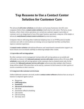 Top Reasons to Use a Contact Center
Solution for Customer Care
The advanced call center solutions arealready in use by many businesses, but still, some
companies believe that a contact centersolution is built only forcall centers. The factis, in any
business, where client-centric operations are carried out; customer support is provided, or
customer care is an integral part of one of the major business operations, using one of the simple or
advanced, omnichannel contactcenterssolutions becomesnecessary.
Companies that are still using either traditional telephony lines or an IP PBX system to handle
customer care calls or conversations are missing out on an important toolthat can help them
improve customer experience.
A contact center solution withadvancedfeatures and omnichannel communication support can
boost returns over investment and help in enhancing multiple other results.
1. It providesself-servingoptions
No other customer servicemanagement tool provides self-serving options as accurately and
efficiently as a feature-rich inboundcustomerservicecall center solutionoffers. Of course, IVR
solutions canprovide self-serving options to the customers, but to a limited extent only.On the
contrary,the inboundcustomerservicecall center softwareprovides multiple other features
along withan inbuilt IVR system that can be used by customers to fetch answers to their queries or
receive a resolution to their concerns.
2. It empowersthecustomerserviceteam
Unlike traditional customer care tools, modern contact centersoftware solutions have an array of
features to empower agents such as:
● Ring group
● CRM integration
● Autodialer
● Advancedcall distribution
● Call script
● Automated callbackscheduling
● Call transfer
● Call forwarding
● And many more
 