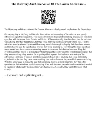 The Discovery And Observation Of The Cosmic Microwave...
The Discovery and Observation of the Cosmic Microwave Background: Implications for Cosmology
On a spring day in late May in 1964, the future of our understanding of the universe was greatly
influenced, arguable on accident. Two radio astronomers discovered something unusual, not with their
eyes, but with their ears. Arno Penzias and Robert Wilson essentially heard the buzz that the universe
was echoing into their headphones, but they could not wrap their head around what it was. The two
scientists were bewildered by the odd humming sound that was picked up by their labs horn antenna
and they had no idea the significance of what they were listening to. They thought it must have been
some sort of interference from a secondary source in or around their lab and antenna. They did
everything in their power to eliminate anything that could possibly interfere with the radio signals that
they were receiving; they went as far as getting rid of pigeons that had their nest on top of the
astronomer s antenna. It was not until they successfully got rid of anything that could potentially
explain this noise that they came to the exciting conclusion that what they stumbled upon must be big.
With this knowledge in mind, the idea that something big was at their fingertips, they had a few
questions on their mind that needed answering. First and foremost, they obviously wanted and needed
to figure out what exactly the noise they were hearing was. Secondly, they wanted to know what
exactly
... Get more on HelpWriting.net ...
 