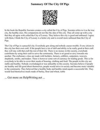 Summary Of The City Of Pigs
In the book the Republic Socrates creates a city called the City of Pigs. Socrates refers to it as the true
city, the healthy ones. His companions do not like the idea of this city. They all come up with a city
that they all agree with called the City of Luxury. They believe this city is good and unbiased. I agree
with them, I think the City of Luxury is a better city and is overall more unbiased than the City of
Pigs.
The City of Pigs is a peaceful city. Everybody gets along and nobody causes trouble. Every citizen in
this city has their own craft. If the people have a lot of skill and ability to be really good at their craft
they will stay with that craft the rest of their life. There is no money in this society, everybody
contributes by using their craft to serve the community. There is no greed or envy towards one
another. The craftsman s class are made with builders, farmers, cobblers, carpenters, weavers,
shepherds, smiths, and traders. There is however some sort of currency for trading goods. This is for
everybody to be able to cover their needs of housing, clothing and food. The people in this city are
stable and healthy. Nobody overindulged or was unhealthy in this society. Socrates believe if people
ate healthy and felt good about themselves, people would strive in society and become more valuable
to the community. They believed that a healthy body and healthy mind equals a successful life. They
would feed themselves meals made of barley, flour and wheat, noble
... Get more on HelpWriting.net ...
 