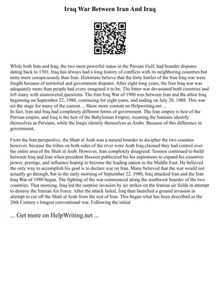 Iraq War Between Iran And Iraq
While both Iran and Iraq, the two most powerful states in the Persian Gulf, had boarder disputes
dating back to 1501, Iraq has always had a long history of conflicts with its neighboring countries but
none more conspicuously than Iran. Historians believe that the forty battles of the Iran Iraq war were
fought because of territorial and government disputes. After eight long years, the Iran Iraq war was
adequately more than people had every imagined it to be. The bitter war devastated both countries and
left many with unanswered questions. The Iran Iraq War of 1980 was between Iran and Ba athist Iraq
beginning on September 22, 1980, continuing for eight years, and ending on July 20, 1988. This war
set the stage for many of the current ... Show more content on Helpwriting.net ...
In fact, Iran and Iraq had completely different forms of government. The Iran empire is heir of the
Persian empire, and Iraq is the heir of the Babylonian Empire; meaning the Iranians identify
themselves as Persians, while the Iraqis identify themselves as Arabs. Because of this difference in
government,
From the Iran perspective, the Shatt al Arab was a natural boarder to decipher the two counties
however, because the tribes on both sides of the river were Arab Iraq claimed they had control over
the entire area of the Shatt al Arab. However, Iran completely disagreed. Tension continued to build
between Iraq and Iran when president Hussien publicized his his aspirations to expand his countries
power, prestige, and influence hoping to become the leading nation in the Middle East. He believed
the only way to accomplish his goal is to declare war on Iran. Many believed that the war would not
actually go through, but in the early morning of September 22, 1980, Iraq attacked Iran and the Iran
Iraq War of 1980 began. The fighting of the war commenced along the southwest boarder of the two
countries. That morning, Iraq led the surprise invasion by air strikes on the Iranian air fields in attempt
to destroy the Iranian Air Force. After the attack failed, Iraq then launched a ground invasion in
attempt to cut off the Shatt al Arab from the rest of Iran. This began what has been described as the
20th Century s longest conventional war. Following the initial
... Get more on HelpWriting.net ...
 