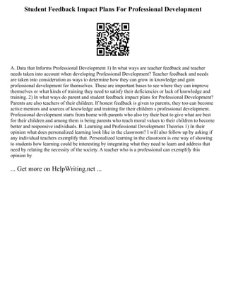 Student Feedback Impact Plans For Professional Development
A. Data that Informs Professional Development 1) In what ways are teacher feedback and teacher
needs taken into account when developing Professional Development? Teacher feedback and needs
are taken into consideration as ways to determine how they can grow in knowledge and gain
professional development for themselves. These are important bases to see where they can improve
themselves or what kinds of training they need to satisfy their deficiencies or lack of knowledge and
training. 2) In what ways do parent and student feedback impact plans for Professional Development?
Parents are also teachers of their children. If honest feedback is given to parents, they too can become
active mentors and sources of knowledge and training for their children s professional development.
Professional development starts from home with parents who also try their best to give what are best
for their children and among them is being parents who teach moral values to their children to become
better and responsive individuals. B. Learning and Professional Development Theories 1) In their
opinion what does personalized learning look like in the classroom? I will also follow up by asking if
any individual teachers exemplify that. Personalized learning in the classroom is one way of showing
to students how learning could be interesting by integrating what they need to learn and address that
need by relating the necessity of the society. A teacher who is a professional can exemplify this
opinion by
... Get more on HelpWriting.net ...
 