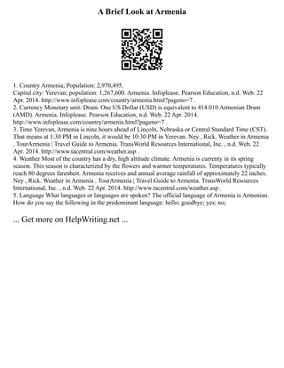 A Brief Look at Armenia
1. Country Armenia; Population: 2,970,495.
Capital city: Yerevan; population: 1,267,600. Armenia. Infoplease. Pearson Education, n.d. Web. 22
Apr. 2014. http://www.infoplease.com/country/armenia.html?pageno=7 .
2. Currency Monetary unit: Dram. One US Dollar (USD) is equivalent to 414.010 Armenian Dram
(AMD). Armenia. Infoplease. Pearson Education, n.d. Web. 22 Apr. 2014.
http://www.infoplease.com/country/armenia.html?pageno=7 .
3. Time Yerevan, Armenia is nine hours ahead of Lincoln, Nebraska or Central Standard Time (CST).
That means at 1:30 PM in Lincoln, it would be 10:30 PM in Yerevan. Ney , Rick. Weather in Armenia
. TourArmenia | Travel Guide to Armenia. TransWorld Resources International, Inc. , n.d. Web. 22
Apr. 2014. http://www.tacentral.com/weather.asp .
4. Weather Most of the country has a dry, high altitude climate. Armenia is currenty in its spring
season. This season is characterized by the flowers and warmer temperatures. Temperatures typically
reach 80 degrees farenheit. Armenia receives and annual average rainfall of approximately 22 inches.
Ney , Rick. Weather in Armenia . TourArmenia | Travel Guide to Armenia. TransWorld Resources
International, Inc. , n.d. Web. 22 Apr. 2014. http://www.tacentral.com/weather.asp .
5. Language What languages or languages are spoken? The official language of Armenia is Armenian.
How do you say the following in the predominant language: hello; goodbye; yes; no;
... Get more on HelpWriting.net ...
 