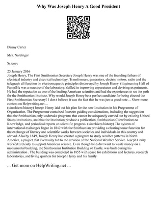 Why Was Joseph Henry A Good President
Danny Carter
Mrs. Nardinger
Science
25 January 2016
Joseph Henry, The First Smithsonian Secretary Joseph Henry was one of the founding fathers of
electrical industry and electrical technology. Transformers, generators, electric motors, radio and the
telegraph all function on electromagnetic principles discovered by Joseph Henry. (Engineering Hall of
Fame)He was a maestro of the laboratory, skilled in improving apparatuses and devising experiments.
He had the reputation as one of the leading American scientists and had the experiences to set the path
for the Smithsonian Institute. Why would Joseph Henry be a perfect candidate for being elected the
First Smithsonian Secretary? I don t believe it was the fact that he was just a good note ... Show more
content on Helpwriting.net ...
(siarchives/history) Joseph Henry laid out his plan for the new Institution in his Programme of
Organization. The Programme contained fourteen guiding considerations, including the suggestion
that the Smithsonian only undertake programs that cannot be adequately carried out by existing United
States institutions, and that the Institution produce a publication, Smithsonian Contributions to
Knowledge, and periodical reports on scientific progress. (siarchives/history) The system of
international exchanges began in 1849 with the Smithsonian providing a clearinghouse function for
the exchange of literacy and scientific works between societies and individuals in this country and
abroad. Also by 1849, Joseph Henry had created a program to study weather patterns in North
America, a project that eventually led to the creation of the National Weather Service. Joseph Henry
worked tirelessly to support American science. Even though he didn t want to waste money on a
monumental building, the Smithsonian Institution Building or Castle, was built during his
administration . The building was completed in 1855 with space for exhibitions and lectures, research
laboratories, and living quarters for Joseph Henry and his family.
... Get more on HelpWriting.net ...
 
