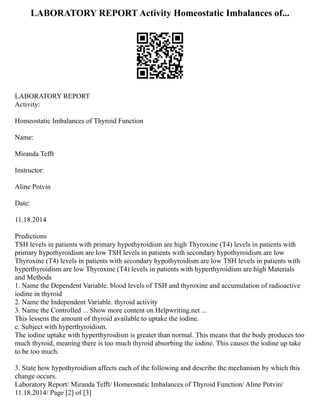 LABORATORY REPORT Activity Homeostatic Imbalances of...
LABORATORY REPORT
Activity:
Homeostatic Imbalances of Thyroid Function
Name:
Miranda Tefft
Instructor:
Aline Potvin
Date:
11.18.2014
Predictions
TSH levels in patients with primary hypothyroidism are high Thyroxine (T4) levels in patients with
primary hypothyroidism are low TSH levels in patients with secondary hypothyroidism are low
Thyroxine (T4) levels in patients with secondary hypothyroidism are low TSH levels in patients with
hyperthyroidism are low Thyroxine (T4) levels in patients with hyperthyroidism are high Materials
and Methods
1. Name the Dependent Variable. blood levels of TSH and thyroxine and accumulation of radioactive
iodine in thyroid
2. Name the Independent Variable. thyroid activity
3. Name the Controlled ... Show more content on Helpwriting.net ...
This lessens the amount of thyroid available to uptake the iodine.
c. Subject with hyperthyroidism.
The iodine uptake with hyperthyroidism is greater than normal. This means that the body produces too
much thyroid, meaning there is too much thyroid absorbing the iodine. This causes the iodine up take
to be too much.
3. State how hypothyroidism affects each of the following and describe the mechanism by which this
change occurs.
Laboratory Report/ Miranda Tefft/ Homeostatic Imbalances of Thyroid Function/ Aline Potvin/
11.18.2014/ Page [2] of [3]
 