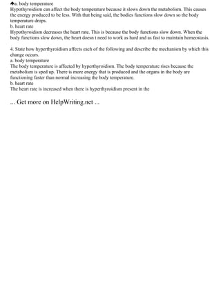 a. body temperature
Hypothyroidism can affect the body temperature because it slows down the metabolism. This causes
the energy produced to be less. With that being said, the bodies functions slow down so the body
temperature drops.
b. heart rate
Hypothyroidism decreases the heart rate. This is because the body functions slow down. When the
body functions slow down, the heart doesn t need to work as hard and as fast to maintain homeostasis.
4. State how hyperthyroidism affects each of the following and describe the mechanism by which this
change occurs.
a. body temperature
The body temperature is affected by hyperthyroidism. The body temperature rises because the
metabolism is sped up. There is more energy that is produced and the organs in the body are
functioning faster than normal increasing the body temperature.
b. heart rate
The heart rate is increased when there is hyperthyroidism present in the
... Get more on HelpWriting.net ...
 