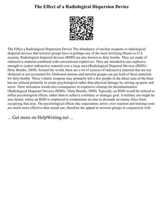 The Effect of a Radiological Dispersion Device
The Effect a Radiological Dispersion Device The abundance of nuclear weapons or radiological
dispersal devices that terrorist groups have is perhaps one of the most terrifying threats to U.S.
security. Radiological dispersal devices (RDD) are also known as dirty bombs. They are made of
radioactive material combined with conventional explosives. They are intended to use explosive
strength to scatter radioactive material over a large area (Radiological Dispersal Devices (RDD) /
Dirty Bombs, 2009). Around the world, there are a lot of sources of radioactive material that are not
sheltered or not accounted for. Dishonest nations and terrorist groups can get hold of these materials
for dirty bombs. These volatile weapons may primarily kill a few people in the direct area of the blast
but are utilized primarily to create psychological rather than physical damage by stirring up panic and
terror. Their utilization would also consequence in expensive cleanup for decontamination
(Radiological Dispersal Devices (RDD) / Dirty Bombs, 2009). Typically, an RDD would be utilized to
inflict psychological effects, rather than to achieve a military or strategic goal. A military use might be
area denial, where an RDD is employed to contaminate an area to dissuade an enemy force from
occupying that area. The psychological effects like expectation, terror, over reaction and training costs
are much more effective than actual use, therefore the appeal to terrorist groups in conjunction with
... Get more on HelpWriting.net ...
 