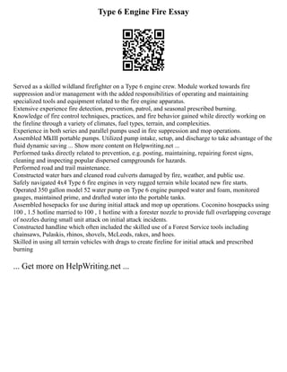 Type 6 Engine Fire Essay
Served as a skilled wildland firefighter on a Type 6 engine crew. Module worked towards fire
suppression and/or management with the added responsibilities of operating and maintaining
specialized tools and equipment related to the fire engine apparatus.
Extensive experience fire detection, prevention, patrol, and seasonal prescribed burning.
Knowledge of fire control techniques, practices, and fire behavior gained while directly working on
the fireline through a variety of climates, fuel types, terrain, and complexities.
Experience in both series and parallel pumps used in fire suppression and mop operations.
Assembled MkIII portable pumps. Utilized pump intake, setup, and discharge to take advantage of the
fluid dynamic saving ... Show more content on Helpwriting.net ...
Performed tasks directly related to prevention, e.g. posting, maintaining, repairing forest signs,
cleaning and inspecting popular dispersed campgrounds for hazards.
Performed road and trail maintenance.
Constructed water bars and cleaned road culverts damaged by fire, weather, and public use.
Safely navigated 4x4 Type 6 fire engines in very rugged terrain while located new fire starts.
Operated 350 gallon model 52 water pump on Type 6 engine pumped water and foam, monitored
gauges, maintained prime, and drafted water into the portable tanks.
Assembled hosepacks for use during initial attack and mop up operations. Coconino hosepacks using
100 , 1.5 hotline married to 100 , 1 hotline with a forester nozzle to provide full overlapping coverage
of nozzles during small unit attack on initial attack incidents.
Constructed handline which often included the skilled use of a Forest Service tools including
chainsaws, Pulaskis, rhinos, shovels, McLeods, rakes, and hoes.
Skilled in using all terrain vehicles with drags to create fireline for initial attack and prescribed
burning
... Get more on HelpWriting.net ...
 
