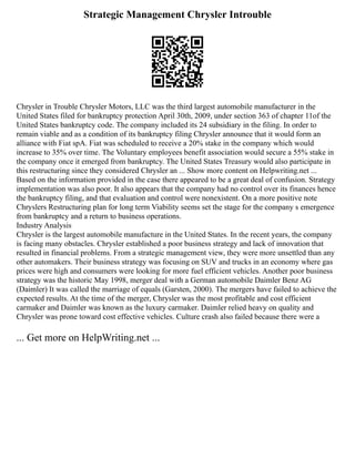 Strategic Management Chrysler Introuble
Chrysler in Trouble Chrysler Motors, LLC was the third largest automobile manufacturer in the
United States filed for bankruptcy protection April 30th, 2009, under section 363 of chapter 11of the
United States bankruptcy code. The company included its 24 subsidiary in the filing. In order to
remain viable and as a condition of its bankruptcy filing Chrysler announce that it would form an
alliance with Fiat spA. Fiat was scheduled to receive a 20% stake in the company which would
increase to 35% over time. The Voluntary employees benefit association would secure a 55% stake in
the company once it emerged from bankruptcy. The United States Treasury would also participate in
this restructuring since they considered Chrysler an ... Show more content on Helpwriting.net ...
Based on the information provided in the case there appeared to be a great deal of confusion. Strategy
implementation was also poor. It also appears that the company had no control over its finances hence
the bankruptcy filing, and that evaluation and control were nonexistent. On a more positive note
Chryslers Restructuring plan for long term Viability seems set the stage for the company s emergence
from bankruptcy and a return to business operations.
Industry Analysis
Chrysler is the largest automobile manufacture in the United States. In the recent years, the company
is facing many obstacles. Chrysler established a poor business strategy and lack of innovation that
resulted in financial problems. From a strategic management view, they were more unsettled than any
other automakers. Their business strategy was focusing on SUV and trucks in an economy where gas
prices were high and consumers were looking for more fuel efficient vehicles. Another poor business
strategy was the historic May 1998, merger deal with a German automobile Daimler Benz AG
(Daimler) It was called the marriage of equals (Garsten, 2000). The mergers have failed to achieve the
expected results. At the time of the merger, Chrysler was the most profitable and cost efficient
carmaker and Daimler was known as the luxury carmaker. Daimler relied heavy on quality and
Chrysler was prone toward cost effective vehicles. Culture crash also failed because there were a
... Get more on HelpWriting.net ...
 