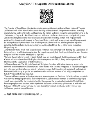 Analysis Of The Apostle Of Republican Liberty
The Apostle of Republican Liberty stresses the accomplishments and republican vision of Thomas
Jefferson which made America become a thriving nation of small, independent farmers, avoiding
manufacturing and world trade, and becoming the richest and most powerful nation in the world in the
19th century. Eugene R. Sheridan focuses on Jefferson s influence in America s early development.
Jefferson is the greatest and most intellectually consistent founding father, both respected and
criticized in almost equal measure in American History. Although he supported a small government,
he enlarged federal power more than Washington or Adams ever did. He imagined on agrarian
republic, but his policies led to owned slaves and took land from the ... Show more content on
Helpwriting.net ...
After the inevitable break with Great Britain, Jefferson was entrusted with drafting the Declaration of
Independence. In addition to saying that the colonies wanted their freedoms, it listed the sins from the
king and that the colonies had rights to fight for.
We hold these truths to be self evident, that all men are created equal, that they are endowed by their
Creator with certain unalienable Rights, that among these are Life, Liberty and the pursuit of
Happiness (The Declaration of Independence).
Jefferson also wrote The Virginia Statute of Religious Freedom which is a statement about both
freedom and the separation of church and state. that no man shall be compelled to frequent or support
any religious worship, place, or ministry whatsoever, nor shall be enforced, restrained, molested, or
burthened in his body or goods, nor shall otherwise suffer on account of his religious opinions or
belief (Virginia Historical Society).
Thomas Jefferson wanted to limit government power to preserve freedom. He believed that a republic
will survive if the people wanted their independence. Jefferson saw farmers as independable people
which was essential for the republic s health. He opposed the growth of cities in the United States
because people would become more dependent. Jefferson owned many plantations in which he had
between 100 to 200 slaves working for him. Being the voice of liberty and a slave owner was
Jefferson s greatest irony (Sheridan
... Get more on HelpWriting.net ...
 