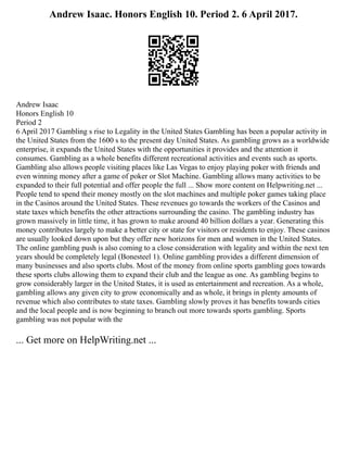 Andrew Isaac. Honors English 10. Period 2. 6 April 2017.
Andrew Isaac
Honors English 10
Period 2
6 April 2017 Gambling s rise to Legality in the United States Gambling has been a popular activity in
the United States from the 1600 s to the present day United States. As gambling grows as a worldwide
enterprise, it expands the United States with the opportunities it provides and the attention it
consumes. Gambling as a whole benefits different recreational activities and events such as sports.
Gambling also allows people visiting places like Las Vegas to enjoy playing poker with friends and
even winning money after a game of poker or Slot Machine. Gambling allows many activities to be
expanded to their full potential and offer people the full ... Show more content on Helpwriting.net ...
People tend to spend their money mostly on the slot machines and multiple poker games taking place
in the Casinos around the United States. These revenues go towards the workers of the Casinos and
state taxes which benefits the other attractions surrounding the casino. The gambling industry has
grown massively in little time, it has grown to make around 40 billion dollars a year. Generating this
money contributes largely to make a better city or state for visitors or residents to enjoy. These casinos
are usually looked down upon but they offer new horizons for men and women in the United States.
The online gambling push is also coming to a close consideration with legality and within the next ten
years should be completely legal (Bonesteel 1). Online gambling provides a different dimension of
many businesses and also sports clubs. Most of the money from online sports gambling goes towards
these sports clubs allowing them to expand their club and the league as one. As gambling begins to
grow considerably larger in the United States, it is used as entertainment and recreation. As a whole,
gambling allows any given city to grow economically and as whole, it brings in plenty amounts of
revenue which also contributes to state taxes. Gambling slowly proves it has benefits towards cities
and the local people and is now beginning to branch out more towards sports gambling. Sports
gambling was not popular with the
... Get more on HelpWriting.net ...
 