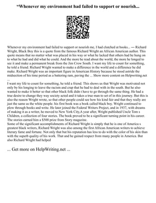“Whenever my environment had failed to support or nourish...
Whenever my environment had failed to support or nourish me, I had clutched at books... ― Richard
Wright, Black Boy this is a quote from the famous Richard Wright an African American author. This
quote means that no matter what was placed in his way or what he lacked that others had he hung on
to what he had and did what he could. And the more he read about the world, the more he longed to
see it and make a permanent break from the Jim Crow South. I want my life to count for something,
he told a friend. Richard Wright wanted to make a difference in the world and a difference he did
make. Richard Wright was an important figure in American History because he stood astride the
midsection of his time period as a battering ram, paving the ... Show more content on Helpwriting.net
...
I want my life to count for something, he told a friend. This shows us that Wright was motivated not
only by his longing to leave the racism and crap that he had to deal with in the south. But he also
wanted to make it better so that other black folk didn t have to go through the same thing. He had a
true desire to change they way society acted and it takes a true man to set of in this journey. But this is
also the reason Wright wrote, so that other people could see how his kind fair and that they really are
just the same as the white people. his first book was a book called black boy. Wright continued to
plow through books and write. He later joined the Federal Writers Project, and in 1937, with dreams
of making it as a writer, he moved to New York City,A year after, Wright published Uncle Tom s
Children, a collection of four stories. The book proved to be a significant turning point in his career.
The stories earned him a $500 prize from Story magazine.
Some of the significant accomplishments of Richard Wright is simply that he is one of America s
greatest black writers, Richard Wright was also among the first African American writers to achieve
literary fame and fortune. Not only that but his reputation has less to do with the color of his skin than
with the superb quality of his work. That and he gained respect from many people in America. But
also Richard Wright had helped
... Get more on HelpWriting.net ...
 