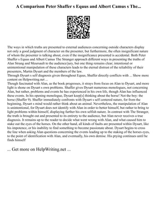 A Comparison Peter Shaffer s Equus and Albert Camus s The...
The ways in which truths are presented to external audiences concerning outside characters display
not only a good judgment of character on the presenter, but furthermore, the often insignificant nature
of whom the presenter is talking about, even if the insignificance presented is accidental. Both Peter
Shaffer s Equus and Albert Camus The Stranger approach different ways in presenting the truths of
Alan Strang and Meursault to the audience/jury, but one thing remains clear; intentional or
unintentional manipulation of these characters leads to the eternal distrust of the reliability of their
presenters, Martin Dysart and the members of the law.
Through Dysart s self diagnosis given throughout Equus, Shaffer directly conflicts with ... Show more
content on Helpwriting.net ...
Though fascinated with Alan, as the book progresses, it strays from focus on Alan to Dysart, and more
light is shone on Dysart s own problems. Shaffer gives Dysart numerous monologues, not concerning
Alan, but rather, problems and events he has experienced in his own life, though Alan has influenced
these events. In his opening monologue, Dysart keep[s] thinking about the horse! Not the boy: the
horse (Shaffer 9). Shaffer immediately confronts with Dysart s self centered nature, for from the
beginning, Dysart s mind would rather think about an animal. Nevertheless, the manipulation of Alan
is unintentional, for Dysart does not identify with Alan in order to better himself, but rather to bring to
light problems within himself, displaying further his own selfish nature. In contrast with The Stranger,
the truth is brought out and presented to its entirety to the audience, but Alan never receives a true
diagnosis. It remains up to the reader to decide what went wrong with Alan, and what caused him to
stake out the eyes of the horses. On the other hand, all kinds of faults are presented within Dysart, like
his impotence, or his inability to find something to become passionate about. Dysart begins to cross
the line when asking Alan questions concerning the events leading up to the staking of the horses eyes,
to the point of identification with Alan, and eventually, his own demise. His prying continues until he
finds himself
... Get more on HelpWriting.net ...
 