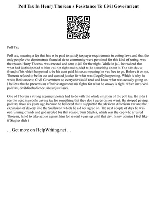 Poll Tax In Henry Thoreau s Resistance To Civil Government
Poll Tax
Poll tax, meaning a fee that has to be paid to satisfy taxpayer requirements in voting laws, and that the
only people who demonstrate financial tie to community were permitted for this kind of voting, was
the reason Henry Thoreau was arrested and sent to jail for the night. While in jail, he realized that
what had just happened to him was not right and needed to do something about it. The next day a
friend of his which happened to be his aunt paid his texas meaning he was free to go. Believe it or not,
Thoreau refused to be let out and wanted justice for what was illegally happening. Which is why he
wrote Resistance to Civil Government so everyone would read and know what was actually going on.
I believe that he presents an effective argument and fights for what he knows is right, which involved
poll tax, civil disobedience, and unjust laws.
One of Thoreau s strong argument points had to do with the whole situation of the poll tax. He didn t
see the need in people paying tax for something that they don t agree on nor want. He stopped paying
poll tax about six years ago because he believed that it supported the Mexican American war and the
expansion of slavery into the Southwest which he did not agree on. The next couple of days he was
out running errands and got arrested for that reason. Sam Staples, which was the cop who arrested
Thoreau, failed to take action against him for several years up until that day. In my opinion I feel like
if Staples didn t
... Get more on HelpWriting.net ...
 