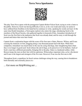 Terra Nova Sparknotes
The play Terra Nova opens with the protagonist Captain Robert Falcon Scott, trying to write a letter to
the public. However, Scott was having difficulty to do so, as he s too weak and weary, he seems to
have suffered from frostbites in his hand but he continues to write, speaking his words out loud. At the
same time Roald Amundsen, a Norwegian explorer also enters the stage, introducing Scott to the
members of the Royal Society, who gathered together in honored of him. Amundsen introduction of
Scott was the first hint to the audiences that Scott was already dead, and his story is told through the
journal and letters that were later found.
Captain Scott s exploration began with the scene of his four men s Oates, Bowers, Wilson, and Evans
crossing the Antarctic on foot, dragging along a one thousand pound sled with them. While their
competitor, Amundsen was much faster in the race by using sled dogs, later slaughtering them when
they re no longer in good used. Scott refuses the aid of dogs, as he perceives it to be barbaric. Each of
Scott s men has a different personality, bringing life to the play. Oates is a hardened soldier, while
Bowers keeps the men on their feet with his optimism, Wilson plays important roles, as he s the doctor
and Evans is the largest and strongest of the five men. However, Evan was the first one to fall.
Throughout Scott s expedition, he faced various challenges along the way, causing him to breakdown
both internally and externally pieces at a
... Get more on HelpWriting.net ...
 