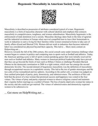 Hegemonic Masculinity in American Society Essay
Masculinity is described as possession of attributes considered typical of a man. Hegemonic
masculinity is a form of masculine character with cultural idealism and emphasis that connects
masculinity to competitiveness, toughness, and women subordination. Masculinity hegemonic is the
enforcement of male dominion over a society. Masculine ideology dates back to the time of agrarian
and the industrial revolution in Europe when survival compelled men to leave their homesteads to
work in industries to earn a living for their families while women remained at home to take care of
family affairs (Good and Sherrod 210). Women did not work in industries then because industrial
labor was considered too physical beyond their capacity. This led to ... Show more content on
Helpwriting.net ...
However, towards the fall of the 20th century, this social consult came under immense challenge when
women began to venture in politics and competing men in sports such as football and athletics. Today,
the American sporting scene is full of sports women partaking games that were initially reserved for
men such as football and athletics. Many women in American political leadership today have proved
that they can go beyond the limits of men such as Hillary Clinton or challenge President Barrack
Obama on the democratic nomination in 2008 in a tight contest, which saw her emerge the second
democratic favorite. The second element of hegemonic masculinity was the definition of masculinity
through occupational success in a capitalistic society. This led to the rise of gender stereotypes and the
two cults of true womanhood and two spheres. According to the earlier cult, a woman was judged on
four cardinal principals of purity, piety, domesticity, and submissiveness. The architects of this cult
held that the power of a true woman that promised success and happiness was vested in the four
virtues. The virtues of piety and purity expected women to observe religious counsel and maintain
their virginity before marriage as a symbol of honor. The loss of purity deprived a woman her status in
the society and she could not get married. The virtues of submissiveness and domesticity expected
women to be submissive to
... Get more on HelpWriting.net ...
 