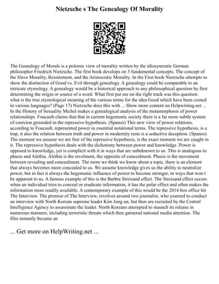 Nietzsche s The Genealogy Of Morality
The Genealogy of Morals is a polemic view of morality written by the idiosyncratic German
philosopher Friedrich Nietzsche. The first book develops on 3 fundamental concepts. The concept of
the Slave Morality, Ressitement, and the Aristocratic Morality. In the First book Nietzsche attempts to
show the distinction of Good vs. Evil through genealogy. A genealogy could be comparable to an
intricate etymology. A genealogy would be a historical approach to any philosophical question by first
determining the origin or source of a word. What first put me on the right track was this question:
what is the true etymological meaning of the various terms for the idea Good which have been coined
in various languages? (Page 17) Nietzsche does this with ... Show more content on Helpwriting.net ...
In the History of Sexuality Michel makes a genealogical analysis of the metamorphosis of power
relationships. Foucault claims that that in current hegemonic society there is a far more subtle system
of coercion grounded in the repressive hypothesis. (Spanos) This new view of power relations,
according to Foucault, represented power in essential notational terms. The repressive hypothesis, is a
trap, it also the relation between truth and power in modernity rests is a seductive deception. (Spanos)
The moment we assume we are free of the repressive hypothesis, is the exact moment we are caught in
it. The repressive hypothesis deals with the dichotomy between power and knowledge. Power is
opposed to knowledge, yet is complicit with it in ways that are unbeknown to us. This is analogous to
phusis and Alethia. Alethia is the revelment, the opposite of concealment. Phusis is the movement
between revealing and concealment. The more we think we know about a topic, there is an element
that always becomes more concealed to us. We assume knowledge gives us the ability to neutralize
power, but in fact it always the hegemonic influence of power to become stronger, in ways that won t
be apparent to us. A famous example of this is the Barbra Streisand effect. The Streisand effect occurs
when an individual tries to conceal or eradicate information, it has the polar effect and often makes the
information more readily available. A contemporary example of this would be the 2014 box office hit
The Interview. The premise of The Interview, revolves around two journalist, who yearned to conduct
an interview with North Korean supreme leader Kim Jong un, but then are recruited by the Central
Intelligence Agency to assassinate the leader. North Koreans attempted to staunch its release in
numerous manners, including terroristic threats which then garnered national media attention. The
film instantly became an
... Get more on HelpWriting.net ...
 