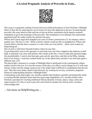A Lexical Pragmatic Analysis of Proverbs in Femi...
This essay is a pragmatic reading of moral and socio political decadence in Femi Osofisan s Midnight
Hotel. It does this by analyzing ten out of twenty five proverbs deployed in the text. In analyzing the
proverbs, this essay observes that each has at least an ad hoc constituent which requires semantic
modulation to get at the meanings of the proverbs. This modulation is not arbitrary, but contextually
negotiated until the reader reaches his optimal relevance.
Wilson and Carston argue that metaphors are cases of ad hoc constructions (7), for instance, when a
speaker says, The boy is a lion . While a literary scholar would see this as metaphorical, Wilson and
Carston believe that the above sentence is a case of the use of an ad hoc ... Show more content on
Helpwriting.net ...
One of such is with Ossie Onuorah Enekwe where he says that:
To get desperately close to the spectator, to each and every one I have trapped in the darkness or half
light, to penetrate very close and intimate, like a knife in the ribs. I want to make that spectator happy
but uncomfortable. I want to turn him open, guts and all, spice him, cook him in the filthy, stinking
broil of our history. I want him washed inside out, in the naked truth, and then I sew him back again a
different man. (18)
The playwright s closeness to a reader of Midnight Hotel is predicated on the contemporary subject
matters raised in the text. It is true the essence of the play is to effect a social change (as it is with most
literary works), but this change cannot occur if the reader finds it difficult to comprehend what the text
says. Thus this essay lends a hand in that direction, by working out an easy, systematic, pragmatic
format for understanding Osofisan s Midnight Hotel.
Commenting on the playwright s art, Awodiya submits that Osofisan is prolific and theatrically fertile
in creating flexible dramatic forms that have great stage adaptability (15). Awodiya further notes
Osofisan s penchant for invoking traditional African elements of music, dance, songs, mime and
improvisation (15). One of such is proverbs with which he attaches the African sense. Awodiya
acknowledges that
... Get more on HelpWriting.net ...
 
