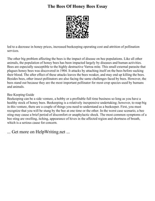 The Bees Of Honey Bees Essay
led to a decrease in honey prices, increased beekeeping operating cost and attrition of pollination
services.
The other big problem affecting the bees is the impact of disease on bee populations. Like all other
animals, the population of honey bees has been impacted largely by diseases and human activities.
Bees are especially susceptible to the highly destructive Varroa mite. This small external parasite that
plagues honey bees was discovered in 1904. It attacks by attaching itself on the bees before sucking
their blood. The after effect of these attacks leaves the bees weaker, and may end up killing the bees.
Besides bees, other insect pollinators are also facing the same challenges faced by bees. However, the
bees stand out because they are the most important pollinator for most crop species used by humans
and animals.
Bee Keeping Guide
Beekeeping can be a side venture, a hobby or a profitable full time business so long as you have a
healthy stock of honey bees. Beekeeping is a relatively inexpensive undertaking; however, to reap big
in this venture, there are a couple of things you need to understand as a beekeeper. First, you must
recognize that you will be stung by the bee at one time or the other. In the worst case scenario, a bee
sting may cause a brief period of discomfort or anaphylactic shock. The most common symptoms of a
bee sting are swelling, itching, appearance of hives in the affected region and shortness of breath,
which is a serious cause for concern.
... Get more on HelpWriting.net ...
 