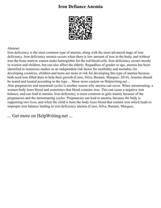 Iron Defiance Anemia
Abstract
Iron deficiency is the most common type of anemia, along with the most advanced stage of iron
deficiency. Iron deficiency anemia occurs when there is low amount of iron in the body, and without
iron the bone marrow cannot make hemoglobin for the red blood cells. Iron deficiency occurs mostly
in women and children, but can also affect the elderly. Regardless of gender or age, anemia has been
identified in numerous studies as an independent risk factor for morbidity and mortality (In
developing countries, children and teens are more at risk for developing this type of anemia because
both need iron filled diets to help their growth (Cairo, Silva, Bustani, Marques, 2014). Anemia should
be tested and treated according to the type ... Show more content on Helpwriting.net ...
Also pregnancies and menstrual cycles is another reason why anemia can occur. When menstruating, a
women body loses blood and sometimes that blood contains iron. This can cause a negative iron
balance, and can lead to anemia. Iron deficiency is more common in girls mainly because of the
pregnancies and the menstruating cycles. Pregnancies can lead to anemia, because the body is
supporting two lives, and when the child is born the body loses blood that contain iron which leads to
improper iron balance leading to iron deficiency anemia (Cairo, Silva, Bustani, Marques,
... Get more on HelpWriting.net ...
 